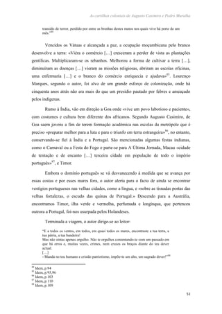 As cartilhas coloniais de Augusto Casimiro e Pedro Muralha
51
transido de terror, perdido por entre as brenhas destes matos nos quais vivo há perto de um
mês.”84
Vencidos os Vátuas e alcançada a paz, a ocupação moçambicana pelo branco
desenvolve a terra: «Viéra o comércio […] cresceram a perder de vista as plantações
gentílicas. Multiplicaram-se os rebanhos. Melhorou a forma de cultivar a terra […],
diminuíram as doenças […] vieram as missões religiosas, abriram as escolas oficinas,
uma enfermaria […] e o branco do comércio enriquecia e ajudava»85
. Lourenço
Marques, segundo o autor, foi alvo de um grande esforço de colonização, onde há
cinquenta anos atrás não era mais do que um presídio pautado por febres e ameaçado
pelos indígenas.
Rumo à Índia, vão em direção a Goa onde «vive um povo laborioso e paciente»,
com costumes e cultura bem diferente dos africanos. Segundo Augusto Casimiro, de
Goa saem jovens a fim de terem formação académica nas escolas da metrópole que é
preciso «preparar melhor para a luta e para o triunfo em terra estrangeira»86
, no entanto,
conservando-se fiel à Índia e a Portugal. São mencionadas algumas festas indianas,
como o Carnaval ou a Festa do Fogo e parte-se para A Última Jornada, Macau «cidade
de tentação e de encanto […] terceira cidade em população de todo o império
português»87
, e Timor.
Embora o domínio português se vá desvanecendo à medida que se avança por
essas costas e por esses mares fora, o autor alerta para o facto de ainda se encontrar
vestígios portugueses nas velhas cidades, como a língua, e «sobre as tisnadas portas das
velhas fortalezas, o escudo das quinas de Portugal.» Descendo para a Austrália,
encontramos Timor, ilha verde e vermelha, perfumada e longínqua, que pertenceu
outrora a Portugal, foi-nos usurpada pelos Holandeses.
Terminada a viagem, o autor dirige-se ao leitor:
“E a todos os ventos, em todos, em quasí todos os mares, encontraste a tua terra, a
tua pátria, a tua bandeira!
Mas não sintas apenas orgulho. Não te orgulhes contentando-te com um passado em
que há erros e, muitas vezes, crimes, nem cruzes os braços diante do teu dever
actual.
[…]
- Manda no teu humano e cristão patriotismo, impõe-te um alto, um sagrado dever!”88
84
Idem, p.94
85
Idem, p.95,96
86
Idem, p.103
87
Idem, p.110
88
Idem, p.109
 
