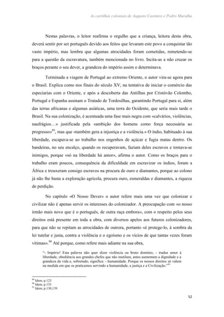 As cartilhas coloniais de Augusto Casimiro e Pedro Muralha
52
Nestas palavras, o leitor reafirma o orgulho que a criança, leitora desta obra,
deverá sentir por ser português devido aos feitos que levaram este povo a conquistar tão
vasto império, mas lembra que algumas atrocidades foram cometidas, remetendo-se
para a questão da escravatura, também mencionada no livro. Incita-as a não cruzar os
braços perante o seu dever, a grandeza do império assim o determinava.
Terminada a viagem de Portugal ao extremo Oriente, o autor vira-se agora para
o Brasil. Explica como nos finais do século XV, na tentativa de iniciar o comércio das
especiarias com o Oriente, e após a descoberta das Antilhas por Cristóvão Colombo,
Portugal e Espanha assinam o Tratado de Tordesilhas, garantindo Portugal para si, além
das terras africanas e algumas asiáticas, uma terra do Ocidente, que seria mais tarde o
Brasil. Na sua colonização, é acentuada uma fase mais negra com «calvários, violências,
naufrágios…» justificada pela «ambição dos homens como força necessária ao
progresso»89
, mas que «também gera a injustiça e a violência.» O índio, habituado à sua
liberdade, escapava-se ao trabalho nos engenhos de açúcar e fugia matas dentro. Os
bandeiras, no seu encalço, quando os recuperavam, faziam deles escravos e tornava-se
inimigos, porque «só na liberdade há amor», afirma o autor. Como os braços para o
trabalho eram poucos, consequência da dificuldade em escravizar os índios, foram a
África e trouxeram consigo escravos na procura de ouro e diamantes, porque ao colono
já não lhe basta a exploração agrícola, procura ouro, esmeraldas e diamantes, a riqueza
de perdição.
No capítulo «O Nosso Dever» o autor refere mais uma vez que colonizar e
civilizar não é apenas servir os interesses do colonizador. A preocupação com «o nosso
irmão mais novo que é o português, de outra raça embora», com o respeito pelos seus
direitos está presente em toda a obra, com diversos apelos aos futuros colonizadores,
para que não se repitam as atrocidades de outrora, portanto «é protege-lo, à sombra da
lei tutelar e justa, contra a violência e o egoísmo e os vícios de que tantas vezes foram
vítimas».90
Até porque, como refere mais adiante na sua obra,
“- Império! Esta palavra não quer dizer violência ou bruto domínio, - traduz amor à
liberdade, obediência aos grandes chefes que não mutilam, antes aumentam a dignidade e a
grandeza da vida e, sobretudo, significa: - humanidade. Porque os nossos direitos só valem
na medida em que os praticamos servindo a humanidade, a justiça e a Civilização.”91
89
Idem, p.123
90
Idem, p.133
91
Idem, p.138,139
 