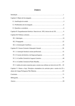 ÍNDICE
Introdução………………………………………………………………………………...1
Capítulo I: Objeto de Investigação………………………………………………………..4
I.1. Justificação do estudo ……………………………………………………………..5
I.2. Problemática da investigação……………………………………………………...6
I.3. Questões a considerar……………………………………………………………...6
Capítulo II: Enquadramento histórico: finais do séx. XIX, inícios do séc.XX……………8
Capítulo III: Políticas coloniais………………………………………………………….13
III.1. Ideologias……………………….………………………………………...........16
III.2. Propaganda ……………………………………………………………………22
III.3. «Colonização Científica»……………………………………………….... …...26
Capítulo IV: Ensino Colonial e Educação Colonial……………………………………..30
IV.1. A instrução literária/o ensino profissional…………………………………..…32
IV.2. O ensino da história e da língua portuguesa…………………………………...38
IV.3. A Cartilha Colonial de Augusto Casimiro……………………………………..44
IV.4. A Cartilha Colonial de Pedro Muralha………………………………………...53
IV.5. Análise de outros materiais para o ensino nas colónias no início do séx.XX….58
Capítulo V: Ontem e hoje: Princípios orientadores do currículo para o ensino da LP a
alunos de Língua Portuguesa Não Materna……………………………………………...63
Conclusão………………………………………………………………………………..71
Bibliografia…………………………………………………………………………….. 76
Anexos……………………………………………………………………………….......84
 