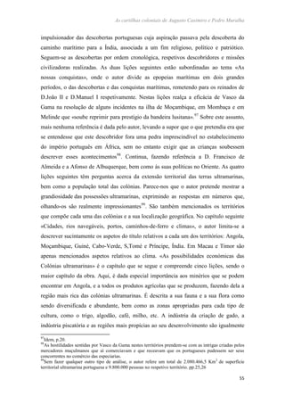 As cartilhas coloniais de Augusto Casimiro e Pedro Muralha
55
impulsionador das descobertas portuguesas cuja aspiração passava pela descoberta do
caminho marítimo para a Índia, associada a um fim religioso, político e patriótico.
Seguem-se as descobertas por ordem cronológica, respetivos descobridores e missões
civilizadoras realizadas. As duas lições seguintes estão subordinadas ao tema «As
nossas conquistas», onde o autor divide as epopeias marítimas em dois grandes
períodos, o das descobertas e das conquistas marítimas, remetendo para os reinados de
D.João II e D.Manuel I respetivamente. Nestas lições realça a eficácia de Vasco da
Gama na resolução de alguns incidentes na ilha de Moçambique, em Mombaça e em
Melinde que «soube reprimir para prestígio da bandeira lusitana».97
Sobre este assunto,
mais nenhuma referência é dada pelo autor, levando a supor que o que pretendia era que
se entendesse que este descobridor fora uma pedra imprescindível no estabelecimento
do império português em África, sem no entanto exigir que as crianças soubessem
descrever esses acontecimentos98
. Continua, fazendo referência a D. Francisco de
Almeida e a Afonso de Albuquerque, bem como às suas políticas no Oriente. As quatro
lições seguintes têm perguntas acerca da extensão territorial das terras ultramarinas,
bem como a população total das colónias. Parece-nos que o autor pretende mostrar a
grandiosidade das possessões ultramarinas, exprimindo as respostas em números que,
olhando-os são realmente impressionantes99
. São também mencionados os territórios
que compõe cada uma das colónias e a sua localização geográfica. No capítulo seguinte
«Cidades, rios navegáveis, portos, caminhos-de-ferro e climas», o autor limita-se a
descrever sucintamente os aspetos do título relativos a cada um dos territórios: Angola,
Moçambique, Guiné, Cabo-Verde, S,Tomé e Príncipe, Índia. Em Macau e Timor são
apenas mencionados aspetos relativos ao clima. «As possibilidades económicas das
Colónias ultramarinas» é o capítulo que se segue e compreende cinco lições, sendo o
maior capítulo da obra. Aqui, é dada especial importância aos minérios que se podem
encontrar em Angola, e a todos os produtos agrícolas que se produzem, fazendo dela a
região mais rica das colónias ultramarinas. É descrita a sua fauna e a sua flora como
sendo diversificada e abundante, bem como as zonas apropriadas para cada tipo de
cultura, como o trigo, algodão, café, milho, etc. A indústria da criação de gado, a
indústria piscatória e as regiões mais propícias ao seu desenvolvimento são igualmente
97
Idem, p.20.
98
As hostilidades sentidas por Vasco da Gama nestes territórios prendem-se com as intrigas criadas pelos
mercadores muçulmanos que aí comerciavam e que receavam que os portugueses pudessem ser seus
concorrentes no comércio das especiarias.
99
Sem fazer qualquer outro tipo de análise, o autor refere um total de 2.080.466,5 Km2
de superfície
territorial ultramarina portuguesa e 9.800.000 pessoas no respetivo território. pp.25,26
 