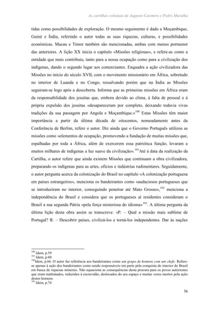 As cartilhas coloniais de Augusto Casimiro e Pedro Muralha
56
tidas como possibilidades de exploração. O mesmo seguimento é dado a Moçambique,
Guiné e Índia, referindo o autor todas as suas riquezas, culturas, e possibilidades
económicas. Macau e Timor também são mencionadas, ambas com menos pormenor
das anteriores. A lição XX inicia o capítulo «Missões religiosas», e refere-as como a
entidade que mais contribuiu, tanto para a nossa ocupação como para a civilização dos
indígenas, dando o segundo lugar aos comerciantes. Enquadra a ação civilizadora das
Missões no início do século XVII, com o movimento missionário em África, sobretudo
no interior de Luanda e no Congo, ressalvando porém que na Índia as Missões
seguiram-se logo após a descoberta. Informa que as primeiras missões em África eram
da responsabilidade dos jesuítas que, embora devido ao clima, à falta de pessoal e à
própria expulsão dos jesuítas «desapareceram por completo, deixando todavia vivas
tradições da sua passagem por Angola e Moçambique.»100
Estas Missões têm maior
importância a partir da última década de oitocentos, nomeadamente antes da
Conferência de Berlim, refere o autor. Diz ainda que o Governo Português utilizou as
missões como «elementos de ocupação, promovendo a fundação de muitas missões que,
espalhadas por toda a África, além de exercerem essa patriótica função, levaram a
muitos milhares de indígenas a luz suave da civilização».101
Até à data da realização da
Cartilha, o autor refere que ainda existem Missões que continuam a obra civilizadora,
preparando os indígenas para as artes, ofícios e indústrias rudimentares. Seguidamente,
o autor pergunta acerca da colonização do Brasil no capítulo «A colonização portuguesa
em países estrangeiros», menciona os bandeirantes como «audaciosos portugueses que
se introduziram no interior, conseguindo penetrar até Mato Grosso»,102
menciona a
independência do Brasil e considera que os portugueses aí residentes consideram o
Brasil a sua segunda Pátria «pela força misteriosa do idioma»103
. A última pergunta da
última lição desta obra assim se transcreve: «P. – Qual a missão mais sublime de
Portugal? R. – Descobrir países, civilizá-los e torná-los independentes. Dar às nações
100
Idem, p.59
101
Idem, p.60
102
Idem, p.66. O autor faz referência aos bandeirantes como um grupo de homens com um chefe. Refere-
se apenas à ação dos bandeirantes como sendo responsáveis em parte pela conquista do interior do Brasil
em busca de riquezas minerais. Não equaciona as consequências desta procura para os povos autóctones
que eram maltratados, reduzidos à escravidão, deslocados do seu espaço e muitas vezes mortos pela ação
destes homens.
103
Idem, p.74
 