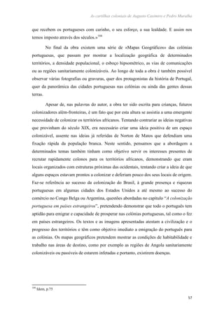 As cartilhas coloniais de Augusto Casimiro e Pedro Muralha
57
que recebem os portugueses com carinho, o seu esforço, a sua lealdade. E assim nos
temos imposto através dos séculos.»104
No final da obra existem uma série de «Mapas Geográficos» das colónias
portuguesas, que passam por mostrar a localização geográfica de determinados
territórios, a densidade populacional, o esboço hipsométrico, as vias de comunicações
ou as regiões sanitariamente colonizáveis. Ao longo de toda a obra é também possível
observar várias fotografias ou gravuras, quer dos protagonistas da história de Portugal,
quer da panorâmica das cidades portuguesas nas colónias ou ainda das gentes dessas
terras.
Apesar de, nas palavras do autor, a obra ter sido escrita para crianças, futuros
colonizadores além-fronteiras, é um fato que por esta altura se assistia a uma emergente
necessidade de colonizar os territórios africanos. Tentando contrariar as ideias negativas
que provinham do século XIX, era necessário criar uma ideia positiva de um espaço
colonizável, assente nas ideias já referidas de Norton de Matos que defendiam uma
fixação rápida da população branca. Neste sentido, pensamos que a abordagem a
determinados temas também tinham como objetivo servir os interesses presentes de
recrutar rapidamente colonos para os territórios africanos, demonstrando que eram
locais organizados com estruturas próximas das ocidentais, tentando criar a ideia de que
alguns espaços estavam prontos a colonizar e deferiam pouco dos seus locais de origem.
Faz-se referência ao sucesso da colonização do Brasil, à grande presença e riquezas
portuguesas em algumas cidades dos Estados Unidos a até mesmo ao sucesso do
comércio no Congo Belga ou Argentina, questões abordadas no capítulo “A colonização
portuguesa em países estrangeiros”, pretendendo demonstrar que todo o português tem
aptidão para emigrar e capacidade de prosperar nas colónias portuguesas, tal como o fez
em países estrangeiros. Os textos e as imagens apresentadas atestam a civilização e o
progresso dos territórios e têm como objetivo imediato a emigração do português para
as colónias. Os mapas geográficos pretendem mostrar as condições de habitabilidade e
trabalho nas áreas de destino, como por exemplo as regiões de Angola sanitariamente
colonizáveis ou passíveis de estarem infetadas e portanto, existirem doenças.
104
Idem, p.75
 