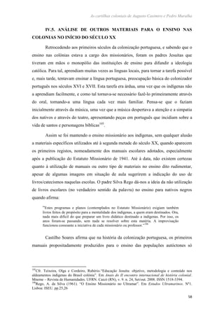 As cartilhas coloniais de Augusto Casimiro e Pedro Muralha
58
IV.5. ANÁLISE DE OUTROS MATERIAIS PARA O ENSINO NAS
COLONIAS NO INÍCIO DO SÉCULO XX
Retrocedendo aos primeiros séculos da colonização portuguesa, e sabendo que o
ensino nas colónias estava a cargo dos missionários, foram os padres Jesuítas que
tiveram em mãos o monopólio das instituições de ensino para difundir a ideologia
católica. Para tal, aprendiam muitas vezes as línguas locais, para tornar a tarefa possível
e, mais tarde, tentavam ensinar a língua portuguesa, preocupação básica do colonizador
português nos séculos XVI e XVII. Esta tarefa era árdua, uma vez que os indígenas não
a aprendiam facilmente, e como tal tornava-se necessário fazê-lo primeiramente através
do oral, tornando-a uma língua cada vez mais familiar. Pensa-se que o faziam
inicialmente através da música, uma vez que a música despertava a atenção e a simpatia
dos nativos e através do teatro, apresentando peças em português que incidiam sobre a
vida de santos e personagens bíblicas105
.
Assim se foi mantendo o ensino missionário aos indígenas, sem qualquer alusão
a materiais específicos utilizados até à segunda metade do século XX, quando aparecem
os primeiros registos, nomeadamente dos manuais escolares adotados, especialmente
após a publicação do Estatuto Missionário de 1941. Até à data, não existem certezas
quanto à utilização de manuais ou outro tipo de materiais no ensino dito rudimentar,
apesar de algumas imagens em situação de aula sugerirem a indicação do uso de
livros/catecismos naquelas escolas. O padre Silva Rego dá-nos a ideia da não utilização
de livros escolares (no verdadeiro sentido da palavra) no ensino para nativos negros
quando afirma:
“Estes programas e planos (contemplados no Estatuto Missionário) exigiam também
livros feitos de propósito para a mentalidade dos indígenas, a quem eram destinados. Ora,
nada mais difícil do que preparar um livro didático destinado a indígenas. Por isso, os
anos foram-se passando, sem nada se resolver sobre esta matéria. A improvisação
funcionou consoante a iniciativa de cada missionário ou professor.”106
Castilho Soares afirma que na história da colonização portuguesa, os primeiros
manuais propositadamente produzidos para o ensino das populações autóctones só
105
Cfr. Teixeira, Olga e Cordeiro, Rubério.“Educação Jesuíta: objetivo, metodologia e conteúdo nos
aldeamentos indígenas do Brasil colónia”. Em Anais do II encontro internacional de história colonial.
Mneme – Revista de Humanidades. UFRN. Caicó (RN), v. 9. n. 24, Set/out. 2008. ISSN 1518-3394.
106
Rego, A. da Silva (1961). “O Ensino Missionário no Ultramar”. Em Estudos Ultramarinos. Nº1.
Lisboa: ISEU. pp.25,26
 