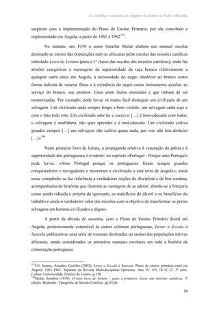 As cartilhas coloniais de Augusto Casimiro e Pedro Muralha
59
surgiram com a implementação do Plano de Ensino Primário, por ele concebido e
implementado em Angola, a partir de 1961 a 1962107
.
No entanto, em 1939 o autor Serafim Molar elabora um manual escolar
destinado ao ensino das populações nativas africanas pelas escolas das missões católicas
intitulado Livro de Leitura (para a 1ª classe das escolas das missões católicas), onde faz
alusões categóricas a mensagens da superioridade da raça branca relativamente a
qualquer outra etnia em Angola, à necessidade do negro obedecer ao branco como
forma indireta de venerar Deus e à existência do negro como instrumento auxiliar ao
serviço do branco, seu protetor. Estas eram lições ensinadas e que tinham de ser
memorizadas. Por exemplo, pode ler-se «é muito fácil distinguir um civilizado de um
selvagem. Um civilizado anda sempre limpo e bem vestido; um selvagem anda sujo e
com o fato todo roto. Um civilizado sabe ler e escrever […] é bem-educado com todos;
o selvagem é analfabeto, não quer aprender e é mal-educado. Um civilizado cultiva
grandes campos […] um selvagem não cultiva quase nada, por isso não tem dinheiro
[…]»108
Neste primeiro livro de leitura, a propaganda relativa à veneração da pátria e à
superioridade dos portugueses é evidente: no capítulo «Portugal - Porque amo Portugal»
pode ler-se: «Amo Portugal porque os portugueses foram sempre grandes
conquistadores e navegadores e trouxeram a civilização a esta terra de Angola»; ainda
neste compêndio se faz referência a verdadeiras noções de disciplina e de boa conduta,
acompanhadas de histórias que ilustram as vantagens de as adotar; aborda-se a feitiçaria
como sendo ridícula e própria do ignorante, os malefícios do álcool e os benefícios do
trabalho e ainda o verdadeiro valor das missões com o objetivo de transformar os pretos
selvagens em homens civilizados e dignos.
A partir da década de sessenta, com o Plano de Ensino Primário Rural em
Angola, posteriormente extensível às outras colónias portuguesas, Levar a Escola à
Sanzala publicam-se uma série de manuais destinadas ao ensino das populações nativas
africanas, sendo considerados os primeiros manuais escolares em toda a história da
colonização portuguesa.
107
Cfr. Soares, Amadeu Castilho (2002). Levar a Escola à Sanzala. Plano de ensino primário rural em
Angola: 1961-1962. Separata da Revista Multidisciplinar Episteme. Ano IV. Nºs 10-11-12. 2ª série.
Lisboa: Universidade Técnica de Lisboa. p.138
108
Molar, Serafim (1939). O meu livro de leitura – para a primeira classe das missões católicas. 3ª
edição. Bailundo: Tipografia da Missão Católica. pp.45,46
 