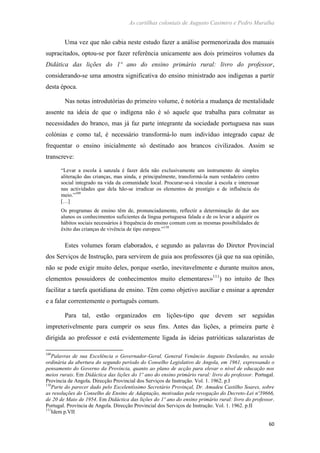 As cartilhas coloniais de Augusto Casimiro e Pedro Muralha
60
Uma vez que não cabia neste estudo fazer a análise pormenorizada dos manuais
supracitados, optou-se por fazer referência unicamente aos dois primeiros volumes da
Didática das lições do 1º ano do ensino primário rural: livro do professor,
considerando-se uma amostra significativa do ensino ministrado aos indígenas a partir
desta época.
Nas notas introdutórias do primeiro volume, é notória a mudança de mentalidade
assente na ideia de que o indígena não é só aquele que trabalha para colmatar as
necessidades do branco, mas já faz parte integrante da sociedade portuguesa nas suas
colónias e como tal, é necessário transformá-lo num indivíduo integrado capaz de
frequentar o ensino inicialmente só destinado aos brancos civilizados. Assim se
transcreve:
“Levar a escola à sanzala é fazer dela não exclusivamente um instrumento de simples
aliteração das crianças, mas ainda, e principalmente, transformá-la num verdadeiro centro
social integrado na vida da comunidade local. Procurar-se-á vincular à escola e interessar
nas actividades que dela hão-se irradicar os elementos de prestígio e de influência do
meio.”109
[…]
Os programas de ensino têm de, pronunciadamente, reflectir a determinação de dar aos
alunos os conhecimentos suficientes da língua portuguesa falada e de os levar a adquirir os
hábitos sociais necessários à frequência do ensino comum com as mesmas possibilidades de
êxito das crianças de vivência de tipo europeu.”110
Estes volumes foram elaborados, e segundo as palavras do Diretor Provincial
dos Serviços de Instrução, para servirem de guia aos professores (já que na sua opinião,
não se pode exigir muito deles, porque «serão, inevitavelmente e durante muitos anos,
elementos possuidores de conhecimentos muito elementares»111
) no intuito de lhes
facilitar a tarefa quotidiana de ensino. Têm como objetivo auxiliar e ensinar a aprender
e a falar correntemente o português comum.
Para tal, estão organizados em lições-tipo que devem ser seguidas
impreterivelmente para cumprir os seus fins. Antes das lições, a primeira parte é
dirigida ao professor e está evidentemente ligada às ideias patrióticas salazaristas de
109
Palavras de sua Excelência o Governador-Geral, General Venâncio Augusto Deslandes, na sessão
ordinária da abertura do segundo período do Conselho Legislativo de Angola, em 1961, expressando o
pensamento do Governo da Província, quanto ao plano de acção para elevar o nível de educação nos
meios rurais. Em Didáctica das lições do 1º ano do ensino primário rural: livro do professor. Portugal.
Província de Angola. Direcção Provincial dos Serviços de Instrução. Vol. 1. 1962. p.I
110
Parte do parecer dado pelo Excelentíssimo Secretário Provinçal, Dr. Amadeu Castilho Soares, sobre
as resoluções do Conselho de Ensino de Adaptação, motivadas pela revogação do Decreto-Lei nº39666,
de 20 de Maio de 1954. Em Didáctica das lições do 1º ano do ensino primário rural: livro do professor.
Portugal. Província de Angola. Direcção Provincial dos Serviços de Instrução. Vol. 1. 1962. p.II
111
Idem p.VII
 