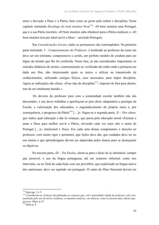 As cartilhas coloniais de Augusto Casimiro e Pedro Muralha
61
amor e devoção a Deus e à Pátria, bem como ao gosto pela ordem e disciplina. Neste
capítulo intitulado Decálogo do bom monitor lê-se112
: «O bom monitor ama Portugal,
que é a sua Pátria imortal»; «O bom monitor sabe obedecer para a Pátria enaltecer.»; «O
bom monitor tem por ideal servir a Deus – servindo Portugal».
Nas Considerações Gerais, todos os pormenores são contemplados: Na primeira
parte intitulada I – Comportamento do Professor, é lembrado ao professor de como ele
deve ser um tolerante, compreensivo e cortês, um perfeito modelo de conduta para ser
digno da missão que lhe foi conferida. Nesta fase, já são considerados importantes os
métodos didáticos de ensino, contrariamente ao verificado até então onde a primazia era
dada aos fins, não interessando quais os meios a utilizar na transmissão de
conhecimentos, utilizando castigos físicos, caso necessário, para impor disciplina.
Agora as indicações são claras: «Esse tipo de disciplina113
, imposto de fora para dentro,
tem de ser totalmente banido.»
Os deveres do professor para com a comunidade escolar também não são
descurados: é seu dever trabalhar e aperfeiçoar-se pois disso «dependerá o prestígio da
Escola, a valorização dos educandos, o engrandecimento do próprio meio e, por
consequência, o progresso da Pátria114
[…]». Segue-se a segunda parte, II – Dos aluno,
que indica qual educação a dar às crianças, que passa pela educação moral «Ensinar a
amar a Deus para melhor servir a Pátria, elevando cada vez mais alto o nome de
Portugal […]», intelectual e física. Em cada uma destas componentes é descrito ao
professor, com muito rigor e pormenor, que lições deve dar, que cuidados deve ter no
seu ensino e que aprendizagens devem ser adquiridas pelos alunos para se alcançarem
os objetivos.
Na terceira parte, III – Do Ensino, alerta-se para o facto de se introduzir, sempre
que possível, o uso da língua portuguesa, até em contexto informal, como nos
intervalos, ou no final de cada lição com um provérbio, que explicitado na língua nativa
dos autóctones, deve ser repetido em português. O canto do Hino Nacional deverá ser
112
Idem pp. 3 e 5
113
Consideram-se crianças disciplinadas as crianças que, sob a autoridade rígida do professor, não raro
auxiliado pelo uso de meios violentos, se mantém estáticas, em silêncio, como se fossem mais objetos que
pessoas. Idem. p.15
114
Idem p. 8
 