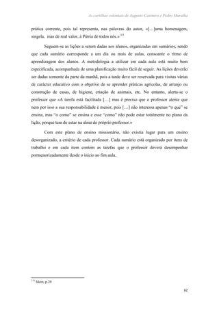 As cartilhas coloniais de Augusto Casimiro e Pedro Muralha
62
prática corrente, pois tal representa, nas palavras do autor, «[…]uma homenagem,
singela, mas de real valor, à Pátria de todos nós.»115
Seguem-se as lições a serem dadas aos alunos, organizadas em sumários, sendo
que cada sumário corresponde a um dia ou mais de aulas, consoante o ritmo de
aprendizagem dos alunos. A metodologia a utilizar em cada aula está muito bem
especificada, acompanhada de uma planificação muito fácil de seguir. As lições deverão
ser dadas somente da parte da manhã, pois a tarde deve ser reservada para visitas várias
de carácter educativo com o objetivo de se aprender práticas agrícolas, de arranjo ou
construção de casas, de higiene, criação de animais, etc. No entanto, alerta-se o
professor que «A tarefa está facilitada […] mas é preciso que o professor atente que
nem por isso a sua responsabilidade é menor, pois […] não interessa apenas “o que” se
ensina, mas “o como” se ensina e esse “como” não pode estar totalmente no plano da
lição, porque tem de estar na alma do próprio professor.»
Com este plano de ensino missionário, não existia lugar para um ensino
desorganizado, a critério de cada professor. Cada sumário está organizado por itens de
trabalho e em cada item contem as tarefas que o professor deverá desempenhar
pormenorizadamente desde o início ao fim aula.
115
Idem, p.20
 