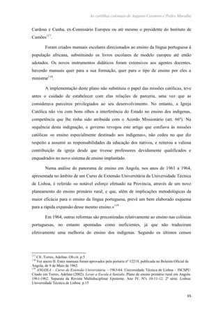 As cartilhas coloniais de Augusto Casimiro e Pedro Muralha
65
Cardoso e Cunha, ex-Comissário Europeu ou até mesmo o presidente do Instituto de
Camões117
.
Foram criados manuais escolares direcionados ao ensino da língua portuguesa à
população africana, substituindo os livros escolares de modelo europeu até então
adotados. Os novos instrumentos didáticos foram extensivos aos agentes docentes,
havendo manuais quer para a sua formação, quer para o tipo de ensino por eles a
ministrar118
.
A implementação deste plano não substituiu o papel das missões católicas, teve
antes o cuidado de estabelecer com elas relações de parceria, uma vez que as
considerava parceiros privilegiados ao seu desenvolvimento. No entanto, a Igreja
Católica não viu com bons olhos a interferência do Estado no ensino dos indígenas,
competência que lhe tinha sido atribuída com o Acordo Missionário (art. 66º). Na
sequência desta indignação, o governo revogou este artigo que confiava às missões
católicas «o ensino especialmente destinado aos indígenas», não cedeu no que diz
respeito a assumir as responsabilidades da educação dos nativos, e reiterou a valiosa
contribuição da igreja desde que tivesse professores devidamente qualificados e
enquadrados no novo sistema de ensino implantado.
Numa análise do panorama de ensino em Angola, nos anos de 1961 a 1964,
apresentada no âmbito de um Curso de Extensão Universitária da Universidade Técnica
de Lisboa, é referido «o notável esforço efetuado na Província, através de um novo
planeamento do ensino primário rural, e que, além de implicações metodológicas da
maior eficácia para o ensino da língua portuguesa, prevê um bem elaborado esquema
para a rápida expansão desse mesmo ensino.»119
Em 1964, outras reformas são preconizadas relativamente ao ensino nas colónias
portuguesas, no entanto apontadas como ineficientes, já que não traduziram
efetivamente uma melhoria do ensino dos indígenas. Segundo os últimos censos
117
Cfr. Torres, Adelino. Ob.cit. p.5
118
Ver anexo II. Estes manuais foram aprovados pela portaria nº 12219, publicada no Boletim Oficial de
Angola, de 9 de Maio de 1962.
119
ANGOLA – Curso de Extensão Universitária – 1963-64. Universidade Técnica de Lisboa – ISCSPU.
Citado em Torres, Adelino (2002). Levar a Escola à Sanzala. Plano de ensino primário rural em Angola:
1961-1962. Separata da Revista Multidisciplinar Episteme. Ano IV. Nºs 10-11-12. 2ª série. Lisboa:
Universidade Técnica de Lisboa. p.15
 