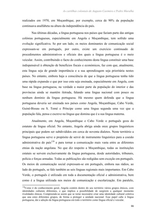 As cartilhas coloniais de Augusto Casimiro e Pedro Muralha
66
realizados em 1970, em Moçambique, por exemplo, cerca de 90% da população
continuava analfabeta na altura da independência do país.
Nas últimas décadas, a língua portuguesa nos países que faziam parte das antigas
colónias portuguesas, especialmente em Angola e Moçambique, tem sofrido uma
evolução significativa. Se por um lado, os meios dominantes de comunicação social
expressam-se em português, por outro, existe um exercício continuado de
procedimentos administrativos e oficiais dos quais a língua portuguesa é o meio
veicular. Assim, contribuindo o facto do conhecimento desta língua constituir uma base
indispensável à obtenção de benefícios fiscais e económicos, faz com que, atualmente,
esta língua seja de grande importância e a sua aprendizagem seja prioritária nestes
países. No entanto, embora haja a consciência de que a língua portuguesa tenha tido
uma rápida expansão e que por isso esta seja ensinada, especialmente em Angola, com
base na língua portuguesa, na verdade a maior parte da população do interior e das
províncias ainda se mantém iletrada, falando uma língua nacional com pouco ou
nenhum domínio da língua portuguesa. Há mesmo quem defenda que a língua
portuguesa deveria ser ensinada nos países como Angola, Moçambique, Cabo Verde,
Guiné-Bissau ou S. Tomé e Príncipe como uma língua segunda uma vez que a
população fala, pensa e escreve na língua que domina que é a sua língua materna.
Atualmente, em Angola, Moçambique e Cabo Verde o português goza do
estatuto de língua oficial. No entanto, Angola abriga ainda onze grupos linguísticos
principais que podem ser subdivididos em cerca de noventa dialetos. Neste território a
língua portuguesa serve o propósito de servir de instrumento linguístico para a coesão
administrativa do país120
e para tornar a comunicação mais vasta entre as diferentes
etnias da nação angolana. No que diz respeito a Moçambique, todas as instituições
estatais se servem exclusivamente da língua portuguesa, desde autoridades, tribunais,
polícia e forças armadas. Todas as publicações são redigidas sem exceção em português.
Os meios de comunicação social expressam-se em português, embora nas rádios, ao
lado do português, se fale também as seis línguas regionais mais importantes. Em Cabo
Verde, o português é utilizado em toda a documentação oficial e administrativa, bem
como é a língua utilizada nos meios de comunicação e escolarização. Em paralelo,
120
Como é do conhecimento geral, Angola contém dentro do seu território vários grupos étnicos, com
identidades culturais diferentes, o que implica a possibilidade de surgirem a qualquer momento
rivalidades étnicas. Compreende-se assim que se torne necessário criar uma identidade cultural coletiva
que una estes diferentes grupos, de forma a proteger a unidade nacional. Esse papel cabe à língua
portuguesa, daí a adoção da língua portuguesa em todo o território como língua oficial e veicular.
 