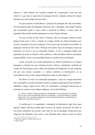 As cartilhas coloniais de Augusto Casimiro e Pedro Muralha
67
utiliza-se o cabo-verdiano nas restantes situações de comunicação, sendo que este
crioulo é o que mais se aproxima do português devido à tradição cultural de origem
portuguesa ser mais antiga nesta província.
No que concerne à Guiné-Bissau, a presença do português não está consolidada.
Só uma pequena parte da população guineense tem o português como língua materna
que corresponde apenas à zona central e comercial de Bissau. A maior parte da
população fala crioulos de base portuguesa ou outras línguas africanas.
No caso da ilha de São Tomé e Príncipe, além do português falam-se outras
línguas locais como o forro, o angolar ou o tonga, crioulos de origem portuguesa que
tiveram a sua génese nos povos europeus e nos escravos que povoaram este território. O
português corrente de São Tomé e Príncipe tem muitos traços do português arcaico na
pronúncia, no léxico e até na construção sintática. É este o português falado pela
população em geral, no entanto a classe política e a alta sociedade utilizam o português
europeu padrão, muitas vezes aprendido durante os estudos feitos em Portugal.
Assim, em geral, nos crioulos portugueses de África reconhecem-se as origens
portuguesa e africana nas suas estruturas lexicais, fónicas e gramaticais, resultado do
contato das duas línguas e que se obteve em situações de bilinguismo, ou seja «naquelas
em que uma mesma sociedade […] utiliza, conforme os interlocutores ou as
circunstâncias, dois ou mais registos linguísticos, duas ou mais línguas»121
.
No Brasil, no início da colonização portuguesa, o tupi era a língua dominante
mas o português era usado em paralelo graças aos padres jesuítas que haviam estudado e
difundido e língua. Apesar de no início da colonização, o português começar por se
crioulizar no contato com as línguas indígenas, como refere Barbosa,
«[…] nunca no Brasil a língua portuguesa foi abandonada à sua crioulização, pois ainda na
fase em que só parte da população autóctone era bilingue e a outra parte falava a chamada
língua geral, já se encontrava organizado o ensino da língua portuguesa, nomeadamente em
colégios da Companhia de Jesus»122
À medida que se ia expandindo, o português ia eliminando o tupi, bem como
algumas línguas africanas trazidas pelos escravos de Angola, devido por um lado, ao
seu ensino sistemático nas escolas e por outro ao uso do português trazido pelos que
chegavam da Metrópole, bem como à sua utilização pelas classes sociais de maior
121
Barbosa, Jorge M. (1968). Ob.cit. p.134
122
Idem, p.146
 