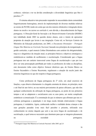 As cartilhas coloniais de Augusto Casimiro e Pedro Muralha
70
conhecer, valorizar e ter na devida consideração a diversidade linguística que lhes é
peculiar.»126
O sistema educativo tem procurado responder às necessidades desta comunidade
linguisticamente heterogénea, através da implementação de diversas medidas relativas
ao ensino do PLNM, tendo em conta que um dos maiores obstáculos à integração destes
alunos na escola e no acesso ao currículo é, sem dúvida, o desconhecimento da língua
portuguesa. A Direcção-Geral de Inovação e de Desenvolvimento Curricular (DGIDC)
tem trabalhado desde 2003 na questão destes alunos, com o intuito de apresentar
propostas de atuação que levem à sua integração. Como tal, os Serviços Centrais do
Ministério da Educação produziram, em 2005, o Documento Orientador – Português
Língua Não Materna no Currículo Nacional, baseado nos princípios da reorganização e
gestão curricular, o qual enuncia Linhas Orientadoras com carácter de obrigatoriedade,
traça-se o diagnóstico da situação atual, os princípios básicos e objetivos estratégicos e
estabelecem-se medidas de acolhimento e escolarização. Considerando que a língua
portuguesa tem um carácter transversal como língua de escolarização e que por isso
deve ser uma preocupação partilhada por todos os professores de todas as disciplinas,
este documento tinha como objetivo fornecer diretrizes que, do Ensino Básico ao
Ensino Secundário e Ensino Recorrente, regulassem a atuação da escola junto das
minorias linguísticas no que diz respeito à língua portuguesa.
Como professora de língua portuguesa do 2º ciclo, em atual exercício de
funções, o que observo diariamente é a chegada constante de alunos, no princípio, meio
e até final do ano letivo, na sua maioria provenientes de países africanos, que não têm
qualquer conhecimento da utilização da língua portuguesa, ao ponto de nos primeiros
tempos e até se adaptarem e socializarem com os seus pares, ser muito complicado
estabelecer a comunicação. É a constatação de que os números que afirmam que nas ex-
colónias portuguesas a população é em larga escala iletrada relativamente à língua
portuguesa, é verdadeira. Agora, conhecendo melhor a realidade destas crianças e das
suas gerações passadas é-me mais fácil perceber o presente, utilizando esse
conhecimento no ensino daquela que será a sua nova língua de escolarização e de
socialização, a qual torna-se necessário que dominem para que se integrem plenamente
na sociedade portuguesa.
126
Português Língua Não Materna no Currículo Nacional. Julho 2005. pp.3,4
 