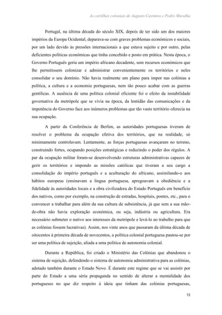 As cartilhas coloniais de Augusto Casimiro e Pedro Muralha
72
Portugal, na última década do século XIX, depois de ter sido um dos maiores
impérios da Europa Ocidental, deparava-se com graves problemas económicos e sociais,
por um lado devido às pressões internacionais a que estava sujeito e por outro, pelas
deficientes políticas económicas que tinha concebido e posto em prática. Nesta época, o
Governo Português geria um império africano decadente, sem recursos económicos que
lhe permitissem colonizar e administrar convenientemente os territórios e neles
consolidar o seu domínio. Não havia realmente um plano para impor nas colónias a
política, a cultura e a economia portuguesas, nem tão pouco acabar com as guerras
gentílicas. A ausência de uma política colonial eficiente foi o efeito da instabilidade
governativa da metrópole que se vivia na época, da lentidão das comunicações e da
impotência do Governo face aos inúmeros problemas que tão vasto território oferecia na
sua ocupação.
A partir da Conferência de Berlim, as autoridades portuguesas tiveram de
resolver o problema da ocupação efetiva dos territórios, que na realidade, só
minimamente controlavam. Lentamente, as forças portuguesas avançaram no terreno,
construindo fortes, ocupando posições estratégicas e reduzindo o poder dos régulos. A
par da ocupação militar foram-se desenvolvendo estruturas administrativas capazes de
gerir os territórios e impondo as missões católicas que tiveram a seu cargo a
consolidação do império português e a aculturação do africano, assimilando-o aos
hábitos europeus (ensinavam a língua portuguesa, apregoavam a obediência e a
fidelidade às autoridades locais e a obra civilizadora do Estado Português em benefício
dos nativos, como por exemplo, na construção de estradas, hospitais, pontes, etc., para o
convencer a trabalhar para além da sua cultura de subsistência, já que sem a sua mão-
de-obra não havia exploração económica, ou seja, indústria ou agricultura. Era
necessário submeter o nativo aos interesses da metrópole e levá-lo ao trabalho para que
as colónias fossem lucrativas). Assim, nos vinte anos que passaram da última década de
oitocentos à primeira década de novecentos, a política colonial portuguesa pautou-se por
ser uma política de sujeição, aliada a uma política de autonomia colonial.
Durante a República, foi criado o Ministério das Colónias que abandonou o
sistema de sujeição, defendendo o sistema de autonomia administrativa para as colónias,
adotado também durante o Estado Novo. É durante este regime que se vai assistir por
parte do Estado a uma séria propaganda no sentido de alterar a mentalidade dos
portugueses no que diz respeito à ideia que tinham das colónias portuguesas,
 