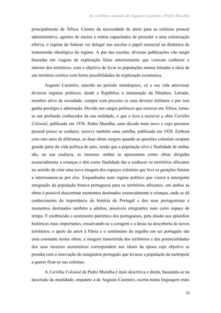 As cartilhas coloniais de Augusto Casimiro e Pedro Muralha
73
principalmente de África. Cientes da necessidade de atrair para as colónias pessoal
administrativo, agentes de ensino e outros capacitados de proceder a uma colonização
efetiva, o regime de Salazar vai delegar nas escolas o papel essencial na dinâmica de
transmissão ideológica do regime. A par das escolas, diversas publicações vão surgir
baseadas em viagens de exploração feitas anteriormente que visavam conhecer o
interior dos territórios, com o objetivo de levar às populações menos letradas a ideia de
um território exótico com fortes possibilidades de exploração económica.
Augusto Casimiro, nascido no período monárquico, vê a sua vida atravessar
diversos regimes políticos, desde a República à instauração da Ditadura. Letrado,
membro ativo da sociedade, cumpre com preceito os seus deveres militares e por isso
ganha prestígio e admiração. Devido aos cargos políticos que exerceu em África, torna-
se um profundo conhecedor da sua realidade, o que o leva a escrever a obra Cartilha
Colonial, publicada em 1936. Pedro Muralha, uma década mais novo e cujo percurso
pessoal pouco se conhece, escreve também uma cartilha, publicada em 1928. Embora
com oito anos de diferença, as duas obras surgem quando as questões coloniais ocupam
grande parte da vida política do país, sendo que a população alvo e finalidade de ambas
são, na sua essência, as mesmas: ambas se apresentam como obras dirigidas
essencialmente a crianças e têm como finalidade dar a conhecer os territórios africanos
no sentido de criar uma nova imagem dos espaços coloniais que leve as gerações futuras
a interessarem-se por eles. Enquadradas num regime político que visava a emergente
emigração da população branca portuguesa para os territórios africanos, em ambas as
obras é possível descortinar momentos destinados essencialmente a crianças, onde se dá
conhecimento da importância da história de Portugal e dos seus protagonistas e
momentos destinados também a adultos, possíveis emigrantes num curto espaço de
tempo. É enobrecido o sentimento patriótico dos portugueses, pela alusão aos episódios
históricos mais importantes, ressalvando-se a coragem e a ânsia na descoberta de novos
territórios; o apelo do amor à Pátria e o sentimento de orgulho em ser português são
uma constante nestas obras; a imagem transmitida dos territórios e das potencialidades
dos seus recursos económicos correspondem aos ideais da época cujo objetivo se
prendia com a renovação do imaginário português que levasse a população da metrópole
a querer fixar-se nas colónias.
A Cartilha Colonial de Pedro Muralha é mais descritiva e direta, baseando-se na
descrição da atualidade, enquanto a de Augusto Casimiro, escrita numa linguagem mais
 