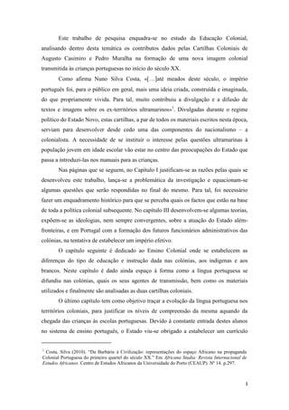 3
Este trabalho de pesquisa enquadra-se no estudo da Educação Colonial,
analisando dentro desta temática os contributos dados pelas Cartilhas Coloniais de
Augusto Casimiro e Pedro Muralha na formação de uma nova imagem colonial
transmitida às crianças portuguesas no início do século XX.
Como afirma Nuno Silva Costa, «[…]até meados deste século, o império
português foi, para o público em geral, mais uma ideia criada, construída e imaginada,
do que propriamente vivida. Para tal, muito contribuiu a divulgação e a difusão de
textos e imagens sobre os ex-territórios ultramarinos»1
. Divulgadas durante o regime
político do Estado Novo, estas cartilhas, a par de todos os materiais escritos nesta época,
serviam para desenvolver desde cedo uma das componentes do nacionalismo – a
colonialista. A necessidade de se instituir o interesse pelas questões ultramarinas à
população jovem em idade escolar vão estar no centro das preocupações do Estado que
passa a introduzi-las nos manuais para as crianças.
Nas páginas que se seguem, no Capítulo I justificam-se as razões pelas quais se
desenvolveu este trabalho, lança-se a problemática da investigação e equacionam-se
algumas questões que serão respondidas no final do mesmo. Para tal, foi necessário
fazer um enquadramento histórico para que se perceba quais os factos que estão na base
de toda a política colonial subsequente. No capítulo III desenvolvem-se algumas teorias,
expõem-se as ideologias, nem sempre convergentes, sobre a atuação do Estado além-
fronteiras, e em Portugal com a formação dos futuros funcionários administrativos das
colónias, na tentativa de estabelecer um império efetivo.
O capítulo seguinte é dedicado ao Ensino Colonial onde se estabelecem as
diferenças do tipo de educação e instrução dada nas colónias, aos indígenas e aos
brancos. Neste capítulo é dado ainda espaço à forma como a língua portuguesa se
difundiu nas colónias, quais os seus agentes de transmissão, bem como os materiais
utilizados e finalmente são analisadas as duas cartilhas coloniais.
O último capítulo tem como objetivo traçar a evolução da língua portuguesa nos
territórios coloniais, para justificar os níveis de compreensão da mesma aquando da
chegada das crianças às escolas portuguesas. Devido à constante entrada destes alunos
no sistema de ensino português, o Estado viu-se obrigado a estabelecer um currículo
1
Costa, Silva (2010). “Da Barbárie à Civilização: representações do espaço Africano na propaganda
Colonial Portuguesa do primeiro quartel do século XX.” Em Africana Studia: Revista Internacional de
Estudos Africanos. Centro de Estudos Africanos da Universidade do Porto (CEAUP). Nº 14. p.297.
 