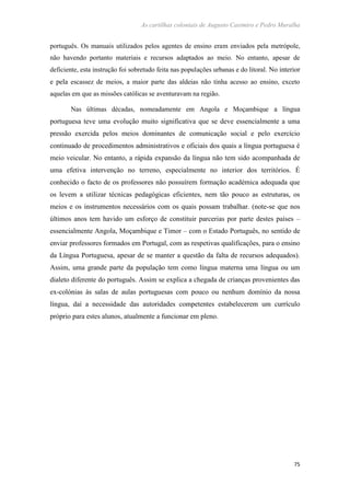 As cartilhas coloniais de Augusto Casimiro e Pedro Muralha
75
português. Os manuais utilizados pelos agentes de ensino eram enviados pela metrópole,
não havendo portanto materiais e recursos adaptados ao meio. No entanto, apesar de
deficiente, esta instrução foi sobretudo feita nas populações urbanas e do litoral. No interior
e pela escassez de meios, a maior parte das aldeias não tinha acesso ao ensino, exceto
aquelas em que as missões católicas se aventuravam na região.
Nas últimas décadas, nomeadamente em Angola e Moçambique a língua
portuguesa teve uma evolução muito significativa que se deve essencialmente a uma
pressão exercida pelos meios dominantes de comunicação social e pelo exercício
continuado de procedimentos administrativos e oficiais dos quais a língua portuguesa é
meio veicular. No entanto, a rápida expansão da língua não tem sido acompanhada de
uma efetiva intervenção no terreno, especialmente no interior dos territórios. É
conhecido o facto de os professores não possuírem formação académica adequada que
os levem a utilizar técnicas pedagógicas eficientes, nem tão pouco as estruturas, os
meios e os instrumentos necessários com os quais possam trabalhar. (note-se que nos
últimos anos tem havido um esforço de constituir parcerias por parte destes países –
essencialmente Angola, Moçambique e Timor – com o Estado Português, no sentido de
enviar professores formados em Portugal, com as respetivas qualificações, para o ensino
da Língua Portuguesa, apesar de se manter a questão da falta de recursos adequados).
Assim, uma grande parte da população tem como língua materna uma língua ou um
dialeto diferente do português. Assim se explica a chegada de crianças provenientes das
ex-colónias às salas de aulas portuguesas com pouco ou nenhum domínio da nossa
língua, daí a necessidade das autoridades competentes estabelecerem um currículo
próprio para estes alunos, atualmente a funcionar em pleno.
 