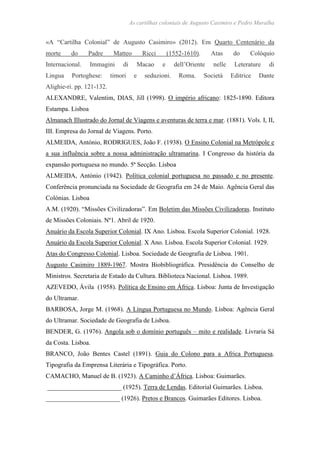 As cartilhas coloniais de Augusto Casimiro e Pedro Muralha
«A “Cartilha Colonial” de Augusto Casimiro» (2012). Em Quarto Centenário da
morte do Padre Matteo Ricci (1552-1610). Atas do Colóquio
Internacional. Immagini di Macao e dell’Oriente nelle Leterature di
Lingua Portoghese: timori e seduzioni. Roma. Società Editrice Dante
Alighie-ri. pp. 121-132.
ALEXANDRE, Valentim, DIAS, Jill (1998). O império africano: 1825-1890. Editora
Estampa. Lisboa
Almanach Illustrado do Jornal de Viagens e aventuras de terra e mar. (1881). Vols. I, II,
III. Empresa do Jornal de Viagens. Porto.
ALMEIDA, António, RODRIGUES, João F. (1938). O Ensino Colonial na Metrópole e
a sua influência sobre a nossa administração ultramarina. I Congresso da história da
expansão portuguesa no mundo. 5ª Secção. Lisboa
ALMEIDA, António (1942). Política colonial portuguesa no passado e no presente.
Conferência pronunciada na Sociedade de Geografia em 24 de Maio. Agência Geral das
Colónias. Lisboa
A.M. (1920). “Missões Civilizadoras”. Em Boletim das Missões Civilizadoras. Instituto
de Missões Coloniais. Nº1. Abril de 1920.
Anuário da Escola Superior Colonial. IX Ano. Lisboa. Escola Superior Colonial. 1928.
Anuário da Escola Superior Colonial. X Ano. Lisboa. Escola Superior Colonial. 1929.
Atas do Congresso Colonial. Lisboa. Sociedade de Geografia de Lisboa. 1901.
Augusto Casimiro 1889-1967. Mostra Biobibliográfica. Presidência do Conselho de
Ministros. Secretaria de Estado da Cultura. Biblioteca Nacional. Lisboa. 1989.
AZEVEDO, Ávila (1958). Política de Ensino em África. Lisboa: Junta de Investigação
do Ultramar.
BARBOSA, Jorge M. (1968). A Língua Portuguesa no Mundo. Lisboa: Agência Geral
do Ultramar. Sociedade de Geografia de Lisboa.
BENDER, G. (1976). Angola sob o domínio português – mito e realidade. Livraria Sá
da Costa. Lisboa.
BRANCO, João Bentes Castel (1891). Guia do Colono para a Africa Portuguesa.
Tipografia da Emprensa Literária e Tipográfica. Porto.
CAMACHO, Manuel de B. (1923). A Caminho d’África. Lisboa: Guimarães.
_______________________ (1925). Terra de Lendas. Editorial Guimarães. Lisboa.
_______________________ (1926). Pretos e Brancos. Guimarães Editores. Lisboa.
 