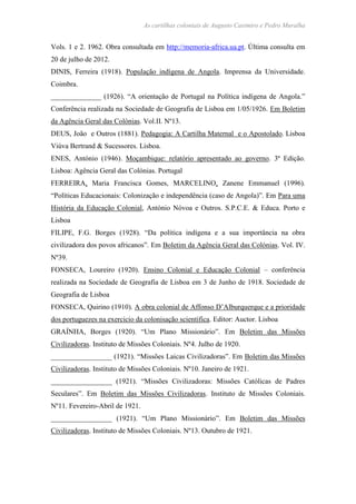 As cartilhas coloniais de Augusto Casimiro e Pedro Muralha
Vols. 1 e 2. 1962. Obra consultada em http://memoria-africa.ua.pt. Última consulta em
20 de julho de 2012.
DINIS, Ferreira (1918). População indígena de Angola. Imprensa da Universidade.
Coimbra.
______________ (1926). “A orientação de Portugal na Política indígena de Angola.”
Conferência realizada na Sociedade de Geografia de Lisboa em 1/05/1926. Em Boletim
da Agência Geral das Colónias. Vol.II. Nº13.
DEUS, João e Outros (1881). Pedagogia: A Cartilha Maternal e o Apostolado. Lisboa
Viúva Bertrand & Sucessores. Lisboa.
ENES, António (1946). Moçambique: relatório apresentado ao governo. 3ª Edição.
Lisboa: Agência Geral das Colónias. Portugal
FERREIRA, Maria Francisca Gomes, MARCELINO, Zanene Emmanuel (1996).
“Políticas Educacionais: Colonização e independência (caso de Angola)”. Em Para uma
História da Educação Colonial, António Nóvoa e Outros. S.P.C.E. & Educa. Porto e
Lisboa
FILIPE, F.G. Borges (1928). “Da política indígena e a sua importância na obra
civilizadora dos povos africanos”. Em Boletim da Agência Geral das Colónias. Vol. IV.
Nº39.
FONSECA, Loureiro (1920). Ensino Colonial e Educação Colonial – conferência
realizada na Sociedade de Geografia de Lisboa em 3 de Junho de 1918. Sociedade de
Geografia de Lisboa
FONSECA, Quirino (1910). A obra colonial de Affonso D’Alburquerque e a prioridade
dos portuguezes na exercicio da colonisação scientifica. Editor: Auctor. Lisboa
GRAÍNHA, Borges (1920). “Um Plano Missionário”. Em Boletim das Missões
Civilizadoras. Instituto de Missões Coloniais. Nº4. Julho de 1920.
_________________ (1921). “Missões Laicas Civilizadoras”. Em Boletim das Missões
Civilizadoras. Instituto de Missões Coloniais. Nº10. Janeiro de 1921.
_________________ (1921). “Missões Civilizadoras: Missões Católicas de Padres
Seculares”. Em Boletim das Missões Civilizadoras. Instituto de Missões Coloniais.
Nº11. Fevereiro-Abril de 1921.
_________________ (1921). “Um Plano Missionário”. Em Boletim das Missões
Civilizadoras. Instituto de Missões Coloniais. Nº13. Outubro de 1921.
 