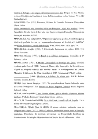 As cartilhas coloniais de Augusto Casimiro e Pedro Muralha
História de Portugal – dos tempos pré-históricos aos nossos dias. Dirigida por João Medina,
professor Catedrático da Faculdade de Letras da Universidade de Lisboa. Volumes IV, V, VII,
Edições Ediclube.
LARANJEIRA, Pires (1995). Literaturas Africanas de Expressão Portuguesa. Universidade
Aberta. Lisboa.
Linhas Orientadoras para o trabalho inicial em Português Língua Não Materna. Ensino
Secundário. Direção Geral de Inovação e do Desenvolvimento Curricular. Ministério da
Educação. Setembro de 2007.
MADUREIRA, Ana Isabel (2010). “O professor operário e apóstolo. Contributos para a
história da profissão docente em contexto colonial durante a I República(1910-1926).”
Em Sísifo: Revista de Ciências de Educação. Nº11.Janeiro-Abril 2101. pp 65-74.
MADUREIRA, Arnaldo (1988). A Colonização Portuguesa em África: 1890-1910.
Livros Horizonte.
MARTINS, Oliveira (1978). O Brasil e as colónias portuguesas. Guimarães & Cª
Editores. Lisboa
MATOS, Norton (1923). A Missão Colonizadora de Portugal em África. Discurso
proferido pelo General J.M.R. Norton de Matos, Alto Comissário da Republica em
Angola, no banquete oferecido pela Revista Literária “A Contemporânea” na Câmara
Municipal de Lisboa, no dia 23 de Novembro de 1923, Fernandes & C.ª Ld.ª, Lisboa.
_______________ (1944). Memórias e trabalhos da minha vida. Vol.III. Editora
maritimo-colonial. Lisboa.
MELLO, Lopo Vaz de Sampayo (1929). “Da generalização do Ensino Colonial a todas
as Escolas Portuguezas”. Em Anuário da Escola Superior Colonial. Escola Superior
Colonial. Lisboa
MOLAR, Serafim (1939). O meu livro de leitura – para a primeira classe das missões
católicas. 3ª edição. Bailundo: Tipografia da Missão Católica.
MUACA, D. Eduardo André (1991). Breve história de evangelização de Angola. (1941-
1991). Biblioteca Evangelização e Culturas.
MUACAHILA, Alfredo Noré S. (2003). O ensino primário rudimentar para os
indígenas em Angola (1927 – 1956): O primado da destreza manual sobre a formação
intelectual. Dissertação de mestrado apresentada na Universidade Lusófona de
Humanidades e Tecnologias. Departamento de Ciências Sociais e Humanas. Lisboa
 