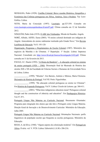 As cartilhas coloniais de Augusto Casimiro e Pedro Muralha
MURALHA, Pedro (1928). Cartilha Colonial: Breve resenha Histórica, Geográfica e
Económica das Colónias portuguesas em África, América, Ásia e Oceânia. Tip. Luso-
Gráfica. Lisboa.
NETO, Maria da Conceição (1997). Lusotopie. pp.327-359. Consulta em
www.lusotopie.sciencespobordeau.fr/neto97.pdf. Última consulta em 12 de Setembro
2012.
NINGUÉM, Padre João (1919). O ABC dos Vimbundus. Missão de Huambo. Angola.
NORÉ, Alfredo, ADÃO, Áurea (2003). “O ensino colonial destinado aos indígenas de
Angola: Antecedentes do ensino rudimentar instituído pelo Estado Novo.” Em Revista
Lusófona de Educação. Vol I. 101-126
Organização, Programas e Regulamentos da Escola Colonial (1907). Ministério dos
negócios da Marinha e do Ultramar. 1ª Repartição. 1ª Secção. Lisboa: Imprensa
Nacional. Consultado em http://www.fd.unl.pt/Anexos/Investigação/1432.pdf. Última
consulta em 11 de fevereiro de 2013.
PAULO, J.C. Duarte (1992). “A Honra da Bandeira” – A educação colonial no sistema
de ensino português (1926 – 1946). Dissertação final de Mestrado de História dos
séculos XIX e XX da Faculdade de Ciências Sociais e Humanas da Universidade Nova
de Lisboa. Lisboa
______________ (1999). “Missões”. Em Barreto, António e Mónica, Maria Filomena.
Dicionário de História de Portugal. Vol.VII. Porto: Figueirinhas.
______________ (1999). “Da educação colonial portuguesa ao ensino no Ultramar”.
Em História da Expansão Portuguesa. Vol.V. Lisboa: Circulo de Leitores. pp. 304-411.
______________ (2001). “What does indigeneous education mean? Portuguese colonial
thought and the construction of ethnicity and education”. Em Paedagogica Historica.
Vol.37, Nº1.
Português Língua Não Materna no Currículo Nacional. Documento Orientador.
Programa para integração dos alunos que não têm o Português como Língua Materna.
Direção Geral de Inovação e do Desenvolvimento Curricular. Ministério da Educação.
Julho 2005.
Português Língua Não Materna no Currículo Nacional. Orientações Nacionais: perfis
linguísticos da população escolar que frequenta as escolas portuguesas. Ministério da
Educação.
REGO, A. da Silva. (1948). “Alguns aspetos da colonização moderna”. Em Portugal em
África. II série. vol. V. Nº28. Lisboa: Editorial«L.I.A.M.» 206-216.
 