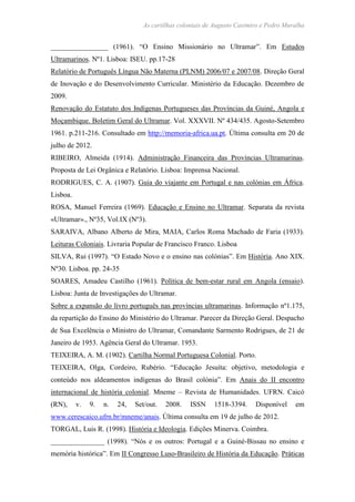 As cartilhas coloniais de Augusto Casimiro e Pedro Muralha
________________ (1961). “O Ensino Missionário no Ultramar”. Em Estudos
Ultramarinos. Nº1. Lisboa: ISEU. pp.17-28
Relatório de Português Língua Não Materna (PLNM) 2006/07 e 2007/08. Direção Geral
de Inovação e do Desenvolvimento Curricular. Ministério da Educação. Dezembro de
2009.
Renovação do Estatuto dos Indígenas Portugueses das Províncias da Guiné, Angola e
Moçambique. Boletim Geral do Ultramar. Vol. XXXVII. Nº 434/435. Agosto-Setembro
1961. p.211-216. Consultado em http://memoria-africa.ua.pt. Última consulta em 20 de
julho de 2012.
RIBEIRO, Almeida (1914). Administração Financeira das Províncias Ultramarinas.
Proposta de Lei Orgânica e Relatório. Lisboa: Imprensa Nacional.
RODRIGUES, C. A. (1907). Guia do viajante em Portugal e nas colónias em África.
Lisboa.
ROSA, Manuel Ferreira (1969). Educação e Ensino no Ultramar. Separata da revista
«Ultramar»., Nº35, Vol.IX (Nº3).
SARAIVA, Albano Alberto de Mira, MAIA, Carlos Roma Machado de Faria (1933).
Leituras Coloniais. Livraria Popular de Francisco Franco. Lisboa
SILVA, Rui (1997). “O Estado Novo e o ensino nas colónias”. Em História. Ano XIX.
Nº30. Lisboa. pp. 24-35
SOARES, Amadeu Castilho (1961). Política de bem-estar rural em Angola (ensaio).
Lisboa: Junta de Investigações do Ultramar.
Sobre a expansão do livro português nas províncias ultramarinas. Informação nº1.175,
da repartição do Ensino do Ministério do Ultramar. Parecer da Direção Geral. Despacho
de Sua Excelência o Ministro do Ultramar, Comandante Sarmento Rodrigues, de 21 de
Janeiro de 1953. Agência Geral do Ultramar. 1953.
TEIXEIRA, A. M. (1902). Cartilha Normal Portuguesa Colonial. Porto.
TEIXEIRA, Olga, Cordeiro, Rubério. “Educação Jesuíta: objetivo, metodologia e
conteúdo nos aldeamentos indígenas do Brasil colónia”. Em Anais do II encontro
internacional de história colonial. Mneme – Revista de Humanidades. UFRN. Caicó
(RN), v. 9. n. 24, Set/out. 2008. ISSN 1518-3394. Disponível em
www.cerescaico.ufrn.br/mneme/anais. Última consulta em 19 de julho de 2012.
TORGAL, Luis R. (1998). História e Ideologia. Edições Minerva. Coimbra.
_______________ (1998). “Nós e os outros: Portugal e a Guiné-Bissau no ensino e
memória histórica”. Em II Congresso Luso-Brasileiro de História da Educação. Práticas
 