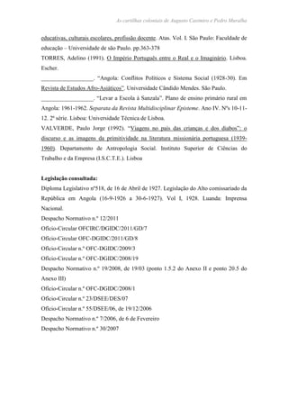 As cartilhas coloniais de Augusto Casimiro e Pedro Muralha
educativas, culturais escolares, profissão docente. Atas. Vol. I. São Paulo: Faculdade de
educação – Universidade de são Paulo. pp.363-378
TORRES, Adelino (1991). O Império Português entre o Real e o Imaginário. Lisboa.
Escher.
__________________. “Angola: Conflitos Políticos e Sistema Social (1928-30). Em
Revista de Estudos Afro-Asiáticos”. Universidade Cândido Mendes. São Paulo.
__________________. “Levar a Escola à Sanzala”. Plano de ensino primário rural em
Angola: 1961-1962. Separata da Revista Multidisciplinar Episteme. Ano IV. Nºs 10-11-
12. 2ª série. Lisboa: Universidade Técnica de Lisboa.
VALVERDE, Paulo Jorge (1992). “Viagens no país das crianças e dos diabos”: o
discurso e as imagens da primitividade na literatura missionária portuguesa (1939-
1960). Departamento de Antropologia Social. Instituto Superior de Ciências do
Trabalho e da Empresa (I.S.C.T.E.). Lisboa
Legislação consultada:
Diploma Legislativo nº518, de 16 de Abril de 1927. Legislação do Alto comissariado da
República em Angola (16-9-1926 a 30-6-1927). Vol I, 1928. Luanda: Imprensa
Nacional.
Despacho Normativo n.º 12/2011
Ofício-Circular OFCIRC/DGIDC/2011/GD/7
Ofício-Circular OFC-DGIDC/2011/GD/8
Ofício-Circular n.º OFC-DGIDC/2009/3
Ofício-Circular n.º OFC-DGIDC/2008/19
Despacho Normativo n.º 19/2008, de 19/03 (ponto 1.5.2 do Anexo II e ponto 20.5 do
Anexo III)
Ofício-Circular n.º OFC-DGIDC/2008/1
Ofício-Circular n.º 23/DSEE/DES/07
Ofício-Circular n.º 55/DSEE/06, de 19/12/2006
Despacho Normativo n.º 7/2006, de 6 de Fevereiro
Despacho Normativo n.º 30/2007
 