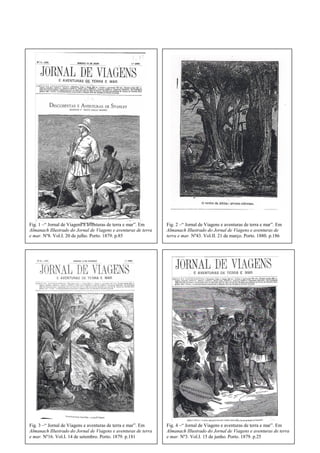 Fig. 1 –“ Jornal de Viagens e aventuras de terra e mar”. Em
Almanach Illustrado do Jornal de Viagens e aventuras de terra
e mar. Nº8. Vol.I. 20 de julho. Porto. 1879. p.85
Fig. 2 –“ Jornal de Viagens e aventuras de terra e mar”. Em
Almanach Illustrado do Jornal de Viagens e aventuras de
terra e mar. Nº43. Vol.II. 21 de março. Porto. 1880. p.186
Fig. 3 –“ Jornal de Viagens e aventuras de terra e mar”. Em
Almanach Illustrado do Jornal de Viagens e aventuras de terra
e mar. Nº16. Vol.I. 14 de setembro. Porto. 1879. p.181
Fig. 4 –“ Jornal de Viagens e aventuras de terra e mar”. Em
Almanach Illustrado do Jornal de Viagens e aventuras de terra
e mar. Nº3. Vol.I. 15 de junho. Porto. 1879. p.25
 
