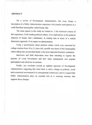 ABSTRACT
On a review of Development Administration, this essay brings a
description of a Public Administration experience with popular participation in a
small Brazilian municipality called Ronda Alta.
The main aspects in this study are related to: 1) the historical context of
this experience; 2) the leading political culture; 3) its implications on the political
behavior of Ronda Alta's inhabitants; 4) relating data in terras of a radical
democracy approach; 5) its impact on administration.
Using a questionnaire about political culture which were answered by
college students from 10 to 21 years old, a profile was drawn of this municipality
values taking finto account that family is the most important formative institution.
Interviews and field observation were done intending to register the
practice of Local Goverriment and how inner management sees popular
participation and which are its answers.
Finally, one concludes toward an updated approach of Development
Administration suggesting that when there is such a change in political, social
and economical environment it is consequential a democracy and it is argued that
Public Administration plays an essential role in it, meaning structure that
supports there changes.
 