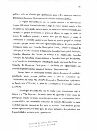 101
política, pode ser afirmado que a participação pode e deve aumentar através de
práticas constantes que dizem respeito ao conceito de eficácia política.
Os órgãos representativos são em grande número e os entrevistados
tiveram dificuldade de nominá-los mas o grupo é a menor unidade quando se fala
em canais de participação, caracterizando um espaço não institucionalizado, por
exemplo: os grupos de mulheres, os grupos de idosos, os grupos de saúde, os
grupos de mulheres gestantes, e outros mais que são ligados à Igreja. A
comunidade é a unidade seguinte e, em função da posição geográfica, formam
regionais, que por sua vez tem o seu representante junto aos diversos conselhos
municipais, sendo eles: Conselho Municipal de Saúde, Conselho Municipal de
Habitação, Conselho Municipal de Transporte, Conselho Municipal de Educação,
Conselho Municipal dos Direitos da Criança e do Adolescente, Conselho
Municipal da Agricultura e Meio Ambiente e Conselho Municipal de Desporto.
Já o Conselho de Administração é formado pelo quadro interno da Prefeitura e o
Conselho do Orçamento Participativo é constituído por representantes em
quantidade proporcional ao número de habitantes das comunidades.
Outras formas de associações ocorrem através da criação de entidades
constituídas como pessoas jurídicas como o caso da Associação dos
Trabalhadores de Ronda Alta (ATRA), Cooperativa Municipal dos Agricultores
de Ronda Alta (COMARA) e União das Associações de Cooperação Agrícola
(UNACA).
O Município de Ronda Alta tem 36 (trinta e seis) comunidades, mais 4
bairros e a Vila Esperança, formando então 41 (quarenta e um) canais de
participação popular por região geográfica preenchidos por representantes eleitos
em assembléias das comunidades com prazo de mandato diferenciado em cada
localidade mas não passando de dois anos, no máximo. Ocorre também que um
mesmo representante pode fazer parte de grupos diferentes, dependendo da sua
disponibilidade e aceitação pelos representados.
dado de
cias EconbmIcas
Facu; do Amaral
Bibtioteca Glach3
.
 