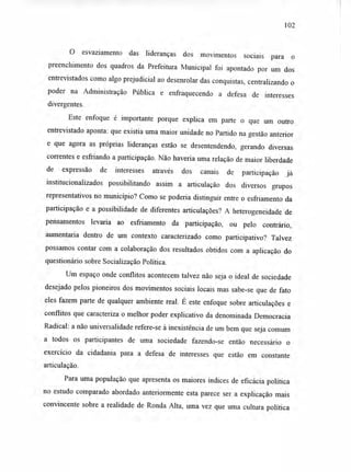 102
O esvaziamento das lideranças dos movimentos sociais para o
preenchimento dos quadros da Prefeitura Municipal foi apontado por um dos
entrevistados como algo prejudicial ao desenrolar das conquistas, centralizando o
poder na Administração Pública e enfraquecendo a defesa de interesses
divergentes.
Este enfoque é importante porque explica em parte o que um outro
entrevistado aponta: que existia uma maior unidade no Partido na gestão anterior
e que agora as próprias lideranças estão se desentendendo, gerando diversas
correntes e esfriando a participação. Não haveria uma relação de maior liberdade
de expressão de interesses através dos canais de participação já
institucionalizados possibilitando assim a articulação dos diversos grupos
representativos no município? Como se poderia distinguir entre o esfriamento da
participação e a possibilidade de diferentes articulações? A heterogeneidade de
pensamentos levaria ao esfriamento da participação, ou pelo contrário,
aumentaria dentro de um contexto caracterizado como participativo? Talvez
possamos contar com a colaboração dos resultados obtidos com a aplicação do
questionário sobre Socialização Política.
Um espaço onde conflitos acontecem talvez não seja o ideal de sociedade
desejado pelos pioneiros dos movimentos sociais locais mas sabe-se que de fato
eles fazem parte de qualquer ambiente real. É este enfoque sobre articulações e
conflitos que caracteriza o melhor poder explicativo da denominada Democracia
Radical: a não universalidade refere-se à inexistência de um bem que seja comum
a todos os participantes de uma sociedade fazendo-se então necessário o
exercício da cidadania para a defesa de interesses que estão em constante
articulação.
Para uma população que apresenta os maiores índices de eficácia política
no estudo comparado abordado anteriormente esta parece ser a explicação mais
convincente sobre a realidade de Ronda Alta, uma vez que uma cultura política
 