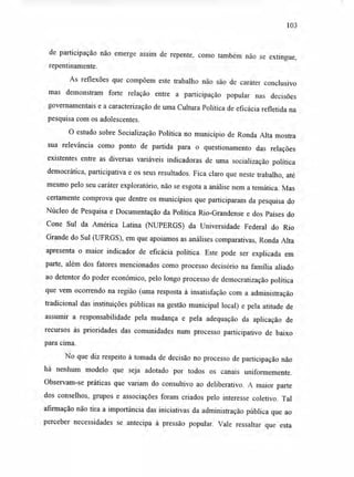 103
de participação não emerge assim de repente, como também não se extingue,
repentinamente.
As reflexões que compõem este trabalho não são de caráter conclusivo
mas demonstram forte relação entre a participação popular nas decisões
governamentais e a caracterização de uma Cultura Política de eficácia refletida na
pesquisa com os adolescentes.
O estudo sobre Socialização Política no município de Ronda Alta mostra
sua relevância como ponto de partida para o questionamento das relações
existentes entre as diversas variáveis indicadoras de uma socialização política
democrática, participativa e os seus resultados. Fica claro que neste trabalho, até
mesmo pelo seu caráter exploratório, não se esgota a análise nem a temática. Mas
certamente comprova que dentre os municípios que participaram da pesquisa do
Núcleo de Pesquisa e Documentação da Política Rio-Grandense e dos Países do
Cone Sul da América Latina (NUPERGS) da Universidade Federal do Rio
Grande do Sul (UFRGS), em que apoiamos as análises comparativas, Ronda Alta
apresenta o maior indicador de eficácia política. Este pode ser explicada em
parte, além dos fatores mencionados como processo decisório na família aliado
ao detentor do poder econômico, pelo longo processo de democratização política
que vem ocorrendo na região (uma resposta à insatisfação com a administração
tradicional das instituições públicas na gestão municipal local) e pela atitude de
assumir a responsabilidade pela mudança e pela adequação da aplicação de
recursos às prioridades das comunidades num processo participativo de baixo
para cima.
No que diz respeito à tomada de decisão no processo de participação não
há nenhum modelo que seja adotado por todos os canais uniformemente.
Observam-se práticas que variam do consultivo ao deliberativo. A maior parte
dos conselhos, grupos e associações foram criados pelo interesse coletivo. Tal
afirmação não tira a importância das iniciativas da administração pública que ao
perceber necessidades se antecipa à pressão popular. Vale ressaltar que esta
 