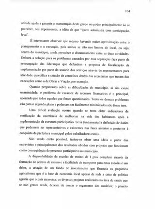 104
atitude ajuda a garantir a manutenção deste grupo no poder principalmente ao se
perceber, nos depoimentos, a idéia de que "quem administra com participação,
leva".
É interessante observar que mesmo havendo maior aproximação entre o
planejamento e a execução, pois ambos se dão nos limites do local, ou seja,
dentro do município, ainda prevalece o distanciamento entre as duas atividades.
Embora a solução para os problemas causados por essa separação faça parte da
preocupação das lideranças que defendem a proposta de fiscalização da
implementação por parte do usuário dos serviços através de representantes para
atividade específica e criação de conselhos dentro das secretarias que tratam das
execuções como a de Obras e Viação, por exemplo.
Quando perguntados sobre as dificuldades do município, aí sim existe
unanimidade, o problema de escassez de recursos financeiros é o principal,
apontado por todos aqueles que foram questionados. Todos os demais problemas
vão para o segundo plano e poderiam ser facilmente minimizados não fosse isso.
Uma difícil avaliação ocorre quando se tenta obter indicadores de
verificação da ocorrência de melhorias na vida dos habitantes após a
implementação da estrutura participativa. Seria fundamental a definição de dados
que pudessem ser representativos e existentes nas fases anterior e posterior à
conquista da prefeitura municipal pelos trabalhadores rurais.
Não sendo então possível, tentou-se obter uma idéia a partir das
entrevistas e principalmente dos resultados obtidos com projetos que funcionam
como conseqüência do processo participativo no município.
A disponibilidade de escolas de ensino de I grau completo através da
formação de centros de ensino e a facilidade de transporte para estas escolas é um
deles; a criação de um fundo de investimento que financia os pequenos
agricultores que é a base da economia local apesar de toda a crise de política
agrária que o país atravessa; os diversos projetos realizados na área de saúde que
se não geram renda, deixam de onerar o orçamento dos usuários; o projeto
 