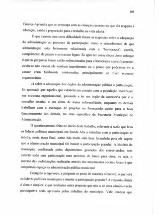 105
Criança-Aprendiz que se preocupa com as crianças carentes no que diz respeito à
educação, saúde e preparação para o trabalho na vida adulta.
O que causou uma certa dificuldade foram as respostas sobre a adequação
da administração ao processo de participação: como o entendimento de que
administração está fortemente relacionada com a "burocracia", papéis,
cumprimento de prazos e processos legais. Só após ter consciência deste enfoque
é que as perguntas foram então redirecionadas para a burocracia especificamente:
ouviu-se não causar ela nenhum impedimento ou o pouco que pudessem vir a
causar eram facilmente contornados, principalmente se tiver recursos
orçamentários.
Já sobre a adequação dos órgãos da administração pública à participação,
foi apontado que aqueles que estabelecem contato com a população modificam
sua estrutura organizacional, passando a ter um órgão de assessoria que é o
conselho setorial, e um clima de maior informalidade, enquanto os demais
trabalham com a execução de projetos ou fornecendo apoio para o bom
funcionamento dos demais, no caso específico da Secretaria Municipal de
Administração.
O questionamento feito no início deste trabalho, referente à razão que leva
os líderes políticos municipais em Ronda Alta a trabalhar com a participação se
mostra, nesta etapa final, como não tendo sido bem formulado pois ele sugere
que a administração municipal foi buscar a participação popular. A história do
município, confirmada pelos depoimentos gravados dos entrevistados, tem
caracterizado uma participação num processo de baixo para cima, ou seja, o
sucesso das mobilizações realizadas através dos movimentos sociais locais é que
conquistou espaço na administração pública municipal.
Corrigido o equívoco, a pergunta se posta de maneira diferente: o que leva
os líderes políticos municipais a manter a participação popular? A resposta obtida
é clara e simples: é que nenhuma outra proposta que não a de uma administração
participativa seria aprovada pelos cidadãos do município. Vale lembrar que
 