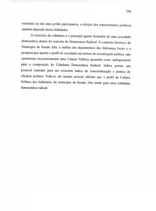 106
existindo ou não uma gestão participativa, a eleição dos representantes políticos
também depende destes habitantes.
O exercício da cidadania é o principal agente formador de uma sociedade
democrática dentro do conceito de Democracia Radical. O contexto histórico do
Município de Ronda Alta, a análise dos depoimentos das lideranças locais e a
pesquisa que aponta o perfil da sociedade em termos de socialização política, não
caracteriza necessariamente uma Cultura Política apontada como indispensável
para a composição da Cidadania Democrática Radical. Indica, porém, um
possível caminho para um crescente índice de conscientização e prática de
eficácia política. Pode-se até mesmo arriscar afirmar que o perfil da Cultura
Política dos habitantes do município de Ronda Alta tende para uma cidadania
democrática radical.
 