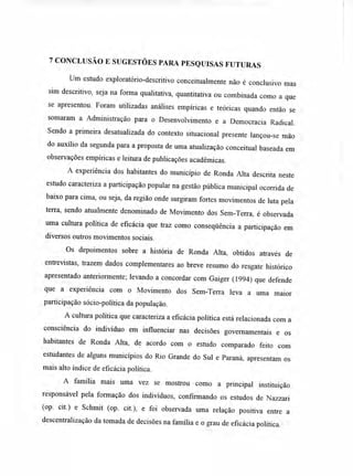 7 CONCLUSÃO E SUGESTÕES PARA PESQUISAS FUTURAS
Um estudo exploratório-descritivo conceitualmente não é conclusivo mas
sim descritivo, seja na forma qualitativa, quantitativa ou combinada como a que
se apresentou. Foram utilizadas análises empíricas e teóricas quando então se
somaram a Administração para o Desenvolvimento e a Democracia Radical.
Sendo a primeira desatualizada do contexto situacional presente lançou-se mão
do auxílio da segunda para a proposta de uma atualização conceituai baseada em
observações empíricas e leitura de publicações acadêmicas.
A experiência dos habitantes do município de Ronda Alta descrita neste
estudo caracteriza a participação popular na gestão pública municipal ocorrida de
baixo para cima, ou seja, da região onde surgiram fortes movimentos de luta pela
terra, sendo atualmente denominado de Movimento dos Sem-Terra, é observada
uma cultura política de eficácia que traz como conseqüência a participação em
diversos outros movimentos sociais.
Os depoimentos sobre a história de Ronda Alta, obtidos através de
entrevistas, trazem dados complementares ao breve resumo do resgate histórico
apresentado anteriormente; levando a concordar com Gaiger (1994) que defende
que a experiência com o Movimento dos Sem-Terra leva a uma maior
participação sócio-política da população.
A cultura política que caracteriza a eficácia política está relacionada com a
consciência do indivíduo em influenciar nas decisões governamentais e os
habitantes de Ronda Alta, de acordo com o estudo comparado feito com
estudantes de alguns municípios do Rio Grande do Sul e Paraná, apresentam os
mais alto índice de eficácia política.
A família mais uma vez se mostrou como a principal instituição
responsável pela formação dos indivíduos, confirmando os estudos de Nazzari
(op. cit.) e Schmit (op. cit.), e foi observada uma relação positiva entre a
descentralização da tomada de decisões na família e o grau de eficácia política.
 