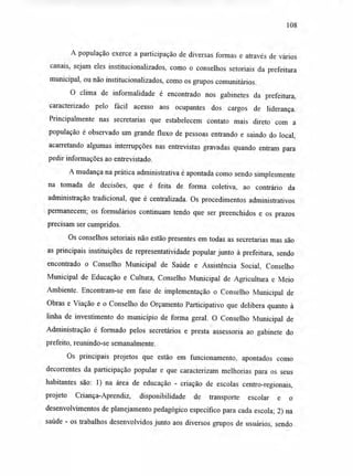 108
A população exerce a participação de diversas formas e através de vários
canais, sejam eles institucionalizados, como o conselhos setoriais da prefeitura
municipal, ou não institucionalizados, como os grupos comunitários.
O clima de informalidade é encontrado nos gabinetes da prefeitura,
caracterizado pelo fácil acesso aos ocupantes dos cargos de liderança.
Principalmente nas secretarias que estabelecem contato mais direto com a
população é observado um grande fluxo de pessoas entrando e saindo do local,
acarretando algumas interrupções nas entrevistas gravadas quando entram para
pedir informações ao entrevistado.
A mudança na prática administrativa é apontada como sendo simplesmente
na tomada de decisões, que é feita de forma coletiva, ao contrário da
administração tradicional, que é centralizada. Os procedimentos administrativos
permanecem; os formulários continuam tendo que ser preenchidos e os prazos
precisam ser cumpridos.
Os conselhos setoriais não estão presentes em todas as secretarias mas são
as principais instituições de representatividade popular junto à prefeitura, sendo
encontrado o Conselho Municipal de Saúde e Assistência Social, Conselho
Municipal de Educação e Cultura, Conselho Municipal de Agricultura e Meio
Ambiente. Encontram-se em fase de implementação o Conselho Municipal de
Obras e Viação e o Conselho do Orçamento Participativo que delibera quanto à
linha de investimento do município de forma geral. O Conselho Municipal de
Administração é formado pelos secretários e presta assessoria ao gabinete do
prefeito, reunindo-se semanalmente.
Os principais projetos que estão em funcionamento, apontados como
decorrentes da participação popular e que caracterizam melhorias para os seus
habitantes são: 1) na área de educação - criação de escolas centro-regionais,
projeto Criança-Aprendiz, disponibilidade de transporte escolar e o
desenvolvimentos de planejamento pedagógico específico para cada escola; 2) na
saúde - os trabalhos desenvolvidos junto aos diversos grupos de usuários, sendo
 