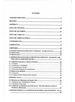 SUMÁRIO
AGRADECIMENTOS vi
RESUMO ix
ABSTRACT
LISTA DE FIGURAS xiii
LISTA DE QUADROS xiv
LISTA DE TABELAS xv
LISTA DE ABREVIATURAS xvi
1 INTRODUÇÃO 17
2 OBJETIVOS 21
3 MÉTODO 22
3.1 Estudo Exploratório-Descritivo Combinado - Estudo de Caso 23
3.2 Entrevistas 24
3.3 Questionário 25
4 ADMINISTRAÇÃO PARA O DESENVOLVIMENTO - EM BUSCA DE
UMA NOVA CONCEITUAÇÃO 27
4.1 Administração para o Desenvolvimento 28
4.1.1 Origens 28
4.1.2 Premissas e Finalidade 29
4.1.3 Considerações Gerais 31
4.1.4 Para uma Proposta de Atualização 35
4.2 Democracia Radical 37
4.2.1 Conceito 39
4.2.2 Cultura Política Democrática Radical 40
5 RONDA ALTA 43
5.1 Histórico do Município de Ronda Alta 43
5.1.1 Sindicato dos Trabalhadores Rurais 45
5.1.2 Prefeitura Municipal 47
5.2 A História na Memória das Lideranças - Dos Movimentos Sociais à
Prefeitura Municipal 49
6 GESTÃO PÚBLICA E PARTICIPAÇÃO POPULAR EM RONDA ALTA
60
 