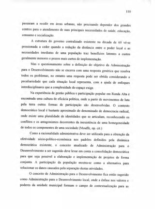 110
passaram a residir em áreas urbanas, não precisando depender dos grandes
centros para o atendimento de suas principais necessidades de saúde, educação,
consumo e socialização.
A estrutura do governo centralizado existente na década de 60 vê-se
pressionada a ceder quando a redução da distância entre o poder local e as
necessidades imediatas de uma população traz benefícios latentes a custos
geralmente menores e prazos mais curtos de implementação.
Mas o questionamento sobre a definição do objetivo da Administração
para o Desenvolvimento não se encerra com uma resposta genérica que resolva
todos os problemas, no entanto uma resposta pode ser obtida considerando a
peculiariedade que cada situação local representa, com a ajuda de enfoques
interdisciplinares que a complexidade do espaço exige.
Na experiência de gestão pública e participação popular em Ronda Alta é
encontrada uma cultura de eficácia política, onde a partir de movimentos de luta
pela terra outras formas de participação são desenvolvidas. O contexto
democrático local é bastante aproximado do denominado de democracia radical,
onde existe uma pluralidade de identidades que se articulam, reconhecendo os
conflitos e os antagonismos decorrentes da inexistência de uma homegeneidade
de todos os componentes de uma sociedade (Mouffe, op. cit.)
Como a racionalidade administrativa deve ser utilizada para a obtenção da
efetividade sócio-político-econômica nos padrões definidos pela dinâmica
democrática existente, o conceito atualizado de Administração para o
Desenvolvimento a ser sugerido deve levar em conta a consolidação democrática
para que seja possível a elaboração e implementação de projetos de forma
conjunta. A participação da população mostra-se como a alternativa para
solucionar os danos causados pela separação destas atividades.
O conceito de Administração para o Desenvolvimento fica então sugerido
como Administração para o Desenvolvimento local, onde a ênfase nos valores e
poderes da unidade municipal formam o campo de contextualização para as
 