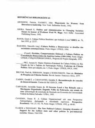 REFERÊNCIAS BIBLIOGRÁFICAS
ABURDENE, Patricia, NAISBITT, John. Megratends for Women: from
liberation to Ieadership. New York: Ballantine Books, 1992.
ARORA, Ramesh K. Politics and Administration in Changing Societies:
Essays in honour of Professor Fred W. Riggs. New Delhi: Associated
Publishing House, 1992.
BANCK, Geert A. Cultura Política Brasileira: que tradição é essa? RBES, no. 76,
Jan./1993, p. 22/27.
BAQUERO, Marcello (org.) Cultura Política e Democracia: os desafios das
sociedades contemporâneas. Porto Alegre: UFRGS, 1994.
. (Coord.) Partidos, Comportamento Eleitoral e Cultura Política na
Consolidação Democrática da América Latina (1989-1996). Porto Alegre:
UFRGS, CNPq/NUPERGS/CONSUL, Proposta de Projeto Integrado, 1991.
PRÁ, Jussara R. Matriz Histórico-Estrutural da Cultura Política no Rio
Grande do Sul e Padrões de Participação Política. Cadernos de Ciência
Política. Série pré-edições, no. 3, Porto Alegre: UFRGS, PPCP, 1995.
BRUYNE, Paul de, HERMANN, Jacques e SCHOUTHEETE, Marc de. Dinâmica
de Pesquisa em Ciências Sociais. Rio de Janeiro: Francisco Alves, 1977.
CAIDEN, Gerald E. e CARAVANTES, Geraldo R. Reconsideração do conceito
de desenvolvimento. Caxias do Sul: EDUCS, 1988.
CARVALHO, Juvenilda Soares de. O Governo Local e Sua Relação com o
Movimento Organizado: Engenho Velho da Federação, um estudo de
caso. (Dissertação de conclusão de Mestrado em Economia da Universidade
Federal da Bahia) Salvador: UFBA, 1993.
CAVEDON, Neusa R. A Cultura Organizacional sob uma Perspectiva
Antropológica; dialogando e elucidando equívocos. Perspectiva
Econômica. Vol. 27, No. 76, Porto Alegre: UFRGS, 1992, p. 68-83.
CLARCK e INGLEHART, The New Political Culture: changing dynamics of
Support for the welfare state and other policies in pos-industrial
societies. Mimeo. Feb/1990
 
