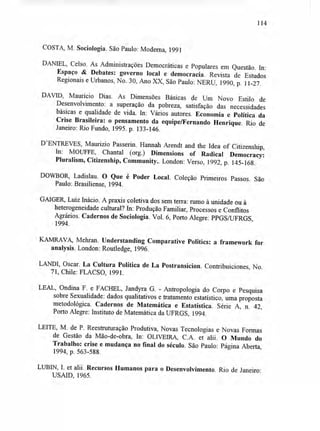 114
COSTA, M. Sociologia. São Paulo: Moderna, 1991
DANIEL, Celso. As Administrações Democráticas e Populares em Questão. In:
Espaço & Debates: governo local e democracia. Revista de Estudos
Regionais e Urbanos, No. 30, Ano XX, São Paulo: NERU, 1990, p. 11-27.
DAVID, Maurício Dias. As Dimensões Básicas de Um Novo Estilo de
Desenvolvimento: a superação da pobreza, satisfação das necessidades
básicas e qualidade de vida. In: Vários autores. Economia e Política da
Crise Brasileira: o pensamento da equipe/Fernando Henrique. Rio de
Janeiro: Rio Fundo, 1995. p. 133-146.
D'ENTREVES, Maurizio Passerin. Hannah Arendt and the Idea of Citizenship,
In: MOUFFE, Chantal (org.) Dimensions of Radical Democracy:
Pluralism, Citizenship, Community.. London: Verso, 1992, p. 145-168.
DOWBOR, Ladislau. O Que é Poder Local. Coleção Primeiros Passos. São
Paulo: Brasiliense, 1994.
GAIGER, Luiz Inácio. A praxis coletiva dos sem terra: rumo à unidade ou à
heterogeneidade cultural? In: Produção Familiar, Processos e Conflitos
Agrários. Cadernos de Sociologia. Vol. 6, Porto Alegre: PPGS/UFRGS,
1994.
KAMRAVA, Mehran. Understanding Comparative Politics: a framework for
analysis. London: Routledge, 1996.
LANDI, Oscar. La Cultura Política de La Postransicion. Contribuiciones, No.
71, Chile: FLACSO, 1991.
LEAL, Ondina F. e FACHEL, Jandyra G. - Antropologia do Corpo e Pesquisa
sobre Sexualidade: dados qualitativos e tratamento estatístico, uma proposta
metodológica. Cadernos de Matemática e Estatística. Série A, n. 42,
Porto Alegre: Instituto de Matemática da UFRGS, 1994.
LEITE, M. de P. Reestruturação Produtiva, Novas Tecnologias e Novas Formas
de Gestão da Mão-de-obra, In: OLIVEIRA, C.A. et alii. O Mundo do
Trabalho: crise e mudança no final do século. São Paulo: Página Aberta,
1994, p. 563-588.
LUBIN, I. et alii. Recursos Humanos para o Desenvolvimento. Rio de Janeiro:
USAID, 1965.
 