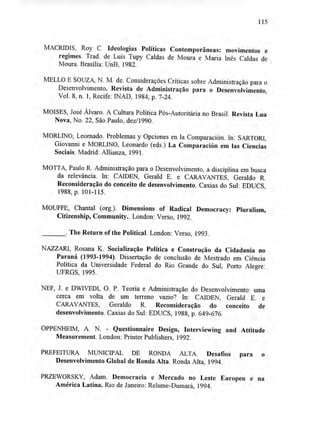 115
MACRIDIS, Roy C. Ideologias Políticas Contemporâneas: movimentos e
regimes. Trad. de Luís Tupy Caldas de Moura e Maria Inês Caldas de
Moura. Brasília: UnB, 1982.
MELLO E SOUZA, N. M. de. Considerações Críticas sobre Administração para o
Desenvolvimento. Revista de Administração para o Desenvolvimento,
Vol. 8, n. 1, Recife: INAD, 1984, p. 7-24.
MOISES, José Alvaro. A Cultura Política Pós-Autoritária no Brasil. Revista Lua
Nova, No. 22, São Paulo, dez/1990.
MORLINO, Leornado. Problemas y Opciones en la Comparación. In: SARTORI,
Giovanni e MORLINO, Leonardo (eds.) La Comparación em las Ciencias
Sociais. Madrid: Allianza, 1991.
MOTTA, Paulo R. Administração para o Desenvolvimento, a disciplina em busca
da relevância. In: CAIDEN, Gerald E. e CARAVANTES, Geraldo R.
Reconsideração do conceito de desenvolvimento. Caxias do Sul: EDUCS,
1988, p. 101-115.
MOUFFE, Chantal (org.). Dimensions of Radical Democracy: Pluralism,
Citizenship, Community.. London: Verso, 1992.
. The Return of the Political. London: Verso, 1993.
NAZZARI, Rosana K. Socialização Política e Construção da Cidadania no
Paraná (1993-1994). Dissertação de conclusão de Mestrado em Ciência
Política da Universidade Federal do Rio Grande do Sul, Porto Alegre:
UFRGS, 1995.
NEF, J. e DWIVEDI, O. P. Teoria e Administração do Desenvolvimento: uma
cerca em volta de um terreno vazio? In: CAIDEN, Gerald E. e
CARAVANTES, Geraldo R. Reconsideração do conceito de
desenvolvimento. Caxias do Sul: EDUCS, 1988, p. 649-676.
OPPENHEIM, A. N. - Questionnaire Design, Interviewing and Attitude
Measurement. London: Printer Publishers, 1992.
PREFEITURA MUNICIPAL DE RONDA ALTA. Desafios para o
Desenvolvimento Global de Ronda Alta. Ronda Alta, 1994.
PRZEWORSKY, Adam. Democracia e Mercado no Leste Europeu e na
América Latina. Rio de Janeiro: Relume-Dumará, 1994.
 