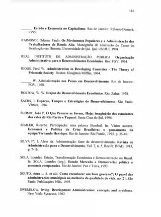 116
. Estado e Economia no Capitalismo. Rio de Janeiro: Relume-Dumará,
1995.
RAIMONDI, Odemar Paulo. Os Movimentos Populares e a Administração dos
Trabalhadores de Ronda Alta. Monografia de conclusão do Curso de
Graduação em História, Universidade de Ijuí. Ijuí: UNIJUI, 1994.
REAL INSTITUTO DE ADMINISTRAÇÃO PÚBLICA Organização
Administrativa para o Desenvolvimento Econômico. Rio: FGV, 1964.
RIGGS, Fred W. Administration in Developing Countries - The Theory of
Prismatic Society. Boston: Houghton Mifflin, 1964.
W. Administração nos Paises em Desenvolvimento. Rio de Janeiro:
FGV, 1968.
ROSTOW, W. W. Etapas do Desenvolvimento Econômico. Rio: Zahar, 1978.
SACHS, I. Espaços, Tempos e Estratégias do Desenvolvimento. São Paulo:
Vértice, 1986.
SCHMIT, João P. O Que Pensam os Jovens, Hoje: imaginário dos estudantes
dos vales do Rio Pardo e Taquari. Santa Cruz do Sul, 1996.
SEMLER, Ricardo. Participação: uma palavra Bombril. In: Vários autores.
Economia e Política da Crise Brasileira: o pensamento da
equipe/Fernando Henrique. Rio de Janeiro: Rio Fundo, 1995. p. 35-40.
SILVA F°, L Alves da. Administração: fator de desenvolvimento. Revista de
Administração para o Desenvolvimento, Vol. 7, n. 5, Recife: INAD, 1983,
p. 7-16.
SOLA, Lourdes. Estado, Transformação Econômica e Democratização no Brasil.
In: SOLA, Lourdes (org.). Estado Mercado e Democracia: política e
economia comparadas. Rio de Janeiro: Paz e Terra, 1993.
SOUTO, Arma L. S. et alii. Como reconhecer um bom governo?; O papel das
administrações municipais na melhoria da qualidade de vida. no. 21, São
Paulo: Publicações Pólis, 1995.
SWERDLOW, Irving. Development Administration: concepts and problems.
New York: Syracuse, 1963.
 