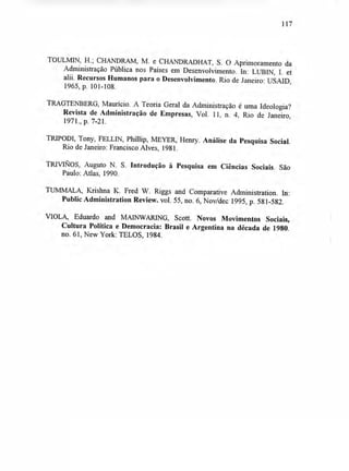 117
TOULMIN, H.; CHANDRAM, M. e CHANDRADHAT, S. O Aprimoramento da
Administração Pública nos Países em Desenvolvimento. In: LUBIN, I. et
alii. Recursos Humanos para o Desenvolvimento. Rio de Janeiro: USAID,
1965, p. 101-108.
TRAGTENBERG, Maurício. A Teoria Geral da Administração é uma Ideologia?
Revista de Administração de Empresas, Vol. 11, n. 4, Rio de Janeiro,
1971., p. 7-21.
TRIPODI, Tony, FELLIN, Phillip, MEYER, Henry. Análise da Pesquisa Social.
Rio de Janeiro: Francisco Alves, 1981.
Auguto N. S. Introdução à Pesquisa em Ciências Sociais. São
Paulo: Atlas, 1990.
TUMMALA, Krishna K. Fred W. Riggs and Comparative Administration. In:
Public Administration Review. vol. 55, no. 6, Nov/dec 1995, p. 581-582.
VIOLA, Eduardo and MAINWARING, Scott. Novos Movimentos Sociais,
Cultura Política e Democracia: Brasil e Argentina na década de 1980.
no. 61, New York: TELOS, 1984.
 