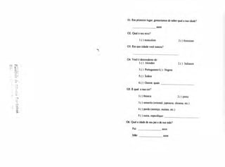01. Em primeiro lugar, gostaríamos de saber qual a sua idade?
anos
2. Qual o seu sexo?
l.( ) masculino
3. Em que cidade você nasceu?
2.( ) feminino
04. Você é descendente de:
1.( ) Alemães 2.( ) Italianos
3 .( ) Portugueses 4. ( ) Negros
5.() Índios
6.( ) Outros: quais
05. E qual a sua cor?
1.( ) branca
3.() amarela (oriental, japonesa, chinesa, etc.)
4.( ) parda (mestiço, mulato, etc.)
5.() outra, especifique:
06. Qual a idade de seu pai e de sua mãe?
Pai: anos
Mãe: anos
2.( ) preta
 