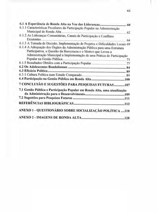 xii
6.1 A Experiência de Ronda Alta na Voz das Lideranças 60
6.1.1 Características Peculiares da Participação Popular na Administração
Municipal de Ronda Alta 62
6.1.2 As Lideranças Comunitárias, Canais de Participação e Conflitos
Existentes 64
6.1.3 A Tomada de Decisão, Implementação de Projetos e Dificuldades Locais 69
6.1.4 A Adequação dos Órgãos da Administração Pública para uma Estrutura
Participativa, a Questão da Burocracia e o Motivo que Levou a
Administração Municipal à Implementação de uma Prática de Participação
Popular na Gestão Pública 73
6.1.5 Resultados Obtidos com a Participação Popular 77
6.2 Os Adolescentes Rondaltenses 84
6.3 Eficácia Política 89
6.3.1 Cultura Política num Estudo Comparado 89
6.4 Participação na Gestão Pública em Ronda Alta 100
7 CONCLUSÃO E SUGESTÕES PARA PESQUISAS FUTURAS 107
7.1 Gestão Pública e Participação Popular em Ronda Alta, uma atualização
da Administração para o Desenvolvimento 109
7.2 Sugestões para Pesquisas Futuras 111
REFERÊNCIAS BIBLIOGRÁFICAS 113
ANEXO 1 - QUESTIONÁRIO SOBRE SOCIALIZAÇÃO POLÍTICA 118
ANEXO 2 - IMAGENS DE RONDA ALTA 128
 