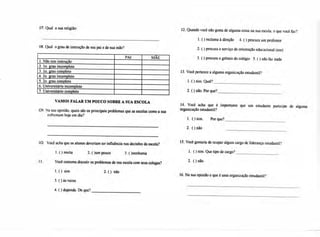 07. Qual a sua religião:
08. Qual o grau de instrução de seu pai e de sua mãe?
PAI MÃE
1.Não tem instrução
2. lo, grau incompleto
3. lo. grau completo
4.2o, grau incompleto
5.2o. grau completo
6.Universitário incompleto
7.Universitário completo
VAMOS FALAR UM POUCO SOBRE A SUA ESCOLA
09. Na sua opinião, quais são os principais problemas que as escolas como a sua
enfrentam hoje em dia?
12. Quando você não gosta de alguma coisa na sua escola, o que você faz?
1.( ) reclama à direção 4. ( ) procura um professor
2.( ) procura o serviço de orientação educacional (soe)
3.( ) procura o grêmio do colégio 5. ( ) não faz nada
13. Você pertence a alguma organização estudantil?
1.( ) sim. Qual?
2.O não. Por que?
14. Você acha que é importante que um estudante participe de alguma
organização estudantil?
1. ( ) sim. Por que?
2. ( ) não
10. Você acha que os alunos deveriam ter influência nas decisões da escola?
1. ( ) muita 2. ()um pouco 3. ( )nenhuma
11. Você costuma discutir os problemas de sua escola com seus colegas?
1. ( ) sim 2. ( ) não
3.( ) às vezes
4.( ) depende. De que?
15. Você gostaria de ocupar algum cargo de liderança estudantil?
1. ( ) sim. Que tipo de cargo?
2. ( ) não
16. Na sua opinião o que é uma organização estudantil?
 