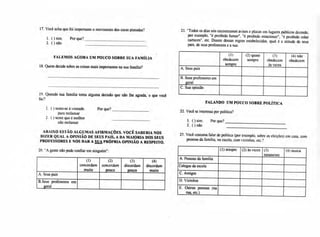 1 ( ) sente-se à vontade.
para reclamar
2. ( ) sente que é melhor
não reclamar
Por que?
22. Você se interessa por política?
1. ( ) sim. Por que?
2. ( ) não
17. Você acha que foi importante o movimento dos caras pintadas?
1. ( ) sim.
2. ( ) não
Por que?
FALEMOS AGORA UM POUCO SOBRE SUA FAMÍLIA
18. Quem decide sobre as coisas mais importantes na sua família?
19. Quando sua família toma alguma decisão que não lhe agrada, o que você
faz?
21. -Todos os dias nós encontramos avisos e placas em lugares públicos dizendo,
por exemplo, "é proibido fumar", "é proibido estacionar", "é proibido colar
cartazes", etc. Diante dessas regras estabelecidas. qual é a atitude de seus
pais, de seus professores e a sua:
sempre
(1)
obedecem
(2) quase
sempre
(3 )
obedecem
às vezes
(4) não
obedecem
A.Seus pais
B.Seus professores em
geral
C.Sua opinião
FALANDO UM POUCO SOBRE POLÍTICA
ABAIXO ESTÃO ALGUMAS AFIRMAÇÕES. VOCÊ SABERIA NOS
DIZER QUAL A OPINIÃO DE SEUS PAIS, A DA MAIORIA DOS SEUS
PROFESSORES E NOS DAR A SUA PRÓPRIA OPINIÃO A RESPEITO.
20. "A gente não pode confiar em ninguém":
muito
(1)
concordam
(2)
concordam
pouco
(3)
discordam
pouco
(4)
discordam
muito
A. Seus pais
B.Seus professores em
geral
23. Você costuma falar de política (por exemplo, sobre as eleições) em casa, com
pessoas da família, na escola, com vizinhos, etc.?
(1) sempre (2) às vezes (3)
raramente
(4) nunca
A. Pessoas da família
Colegas da escola
C.Amigos
D.Vizinhos
E. Outras pessoas (na
rua, etc.)
 