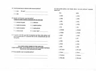 24. Você lê jornais para se informar sobre assuntos políticos? 28. Qual partido político, dos listados abaixo, seus pais preferem? (responda
apenas um)
1. ( ) sim. Por que?
PAI MÃE
2. ( ) não
( ) PDS ( ) PDS
25. Quando você lê jornal, o que mais prefere? ) PPR ( ) PPR
Coloque em ordem numérica começando pelo que gosta mais
( ) PFL ()PFLPFL
( ) PTB ( ) PTB
( ) PL ( ) PL
( ) PMDB ( ) PMDB
( ) PSDB ( ) PSDB
26. E quanto à televisão. que tipo de programas que falam sobre política você ( ) PDT ( ) PDT
gosta de assistir pela TV? (mencione dois ou três, começando pelo que você
mais gosta).
( ) PT ( ) PT
( ) PSB ( ) PSB
( ) PCB ( ) PCB
FALANDO AGORA SOBRE OUTRO ASSUNTO ( ) PPS ) PPS
COMO VOCÊ SABE. ATUALMENTE SE FALA MUITO SOBRE PARTIDOS
POLÍTICOS, GOSTARÍAMOS DE SABER: ()PCPC do B ()PCPC do B
27.Na sua opinião o que é um partido político? ( ) Outro: ( ) Outro:
( ) Nenhum ( ) Nenhum
1. ( ) notícias em geral 2. ( ) editoriais
3. ( ) seção de economia 4. ( ) seção de política
5. ( ) seção de esportes 6. ( ) seção policial
7. ( ) coluna social 8. ( ) outro. Qual?
( ) Não sabe ( ) Não sabe
 