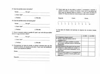 29. Qual dos partidos acima você prefere? 33 Vamos supor que na reta abaixo o número 1 corresponda à esquerda, o
número 5 ao centro e o número 10 à direita. Como você vê uma pessoa que
Partido Por que? fosse muito de esquerda estaria no número 1 e uma muito de direita no
número 10. Faça um círculo em volta do número onde você se colocaria?
( ) Outro. Qual?
( ) Nenhum ( ) Não sabe Esquerda Centro Direita
30. Qual dos partidos acima você menos gosta?
Partido Por que?
( ) Outro. Qual?
( ) Nenhum
31.Dentre os partidos citados na questão 28, qual o que você acha que melhor
defende os seus interesses e idéias?
Por que?
( ) Não sabe
32. Principalmente em época de eleição, as pessoas costumam dizer que têm
opiniões de direita, de esquerda ou de centro. O que é que você entende por
direita e por esquerda em política?
Direita
Esquerda
I
1 2 3 4 5 6 7 8 9 10
(1) SIM (2) NÃO
A.Compareceu a algum comício?
B.Assistiu a algum dos debateSentre os
candidatos na tv?
C.Colaborou com algum candidato ou partido,
por exemplo, colocando cartazes, distribuindo
propaganda? •
D.Colou cartazes em sua casa ou em sua escola?
E. Compareceu a algum debate por exemplo. no
seu bairro, em um centro comunitário, ou em
outro local?
F.Ouviu ou assistiu alguma vez à propaganda dos
candidatos e partidos no horário político pelo
rádio ou tv?
Partido
( ) Outro. Qual?
( ) Nenhum
( ) Não sabe 34. Em época de eleições você participa em algumas das atividades listadas
abaixo?
 