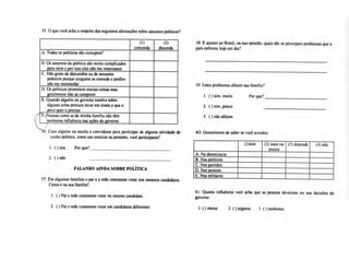 35. O que você acha a respeito das seguintes afirmações sobre assuntos políticos?
(1)
concorda
(2)
discorda
A.Todos os políticos são corruptos?
B.Os assuntos da política são muito complicados
para mim e por isso eles não me interessam
C.Não gosto de discussões ou de assuntos
políticos porque ninguém se entende e prefiro
não me incomodar
D.Os políticos prometem muitas coisas mas
geralmente não as cumprem
E.Quando alguém no governo resolve sobre
alguma coisa procura levar em conta o que o
povo quer e precisa
l',Pessoas como as de minha família não têm
'nenhuma influência nas ações do governo
36. Caso alguém na escola o convidasse para participar de alguma atividade de
cunho político, como um comício ou protesto, você participaria?
1. ( ) sim. Por que?
2. ( ) não
FALANDO AINDA SOBRE POLÍTICA
37. Em algumas famílias o pai e a mãe costumam votar nos mesmos candidatos.
Como é na sua família?
1. ( ) Pai e mãe costumam votar no mesmo candidato
2. ( ) Pai e mãe costumam votar em candidatos diferentes
38. E quanto ao Brasil, na sua opinião, quais são os principais problemas que o
país enfrenta hoje em dia?
39. Estes problemas afetam sua família?
40. Gostaríamos de saber se você acredita:
(1)sim (2) mais ou
menos
(3) depende (4) não
A.Na democracia
B.Nos políticos
C.Nos partidos
D.Nas pessoas
E.Nos militares
41. Quanta influência você acha que as pessoas deveriam ter nas decisões do
governo:
1. ( ) muita 2. ( ) alguma 3. ( ) nenhuma
1. ( ) sim, muito Por que?
2. O sim, pouco
3. ( ) não afetam
 