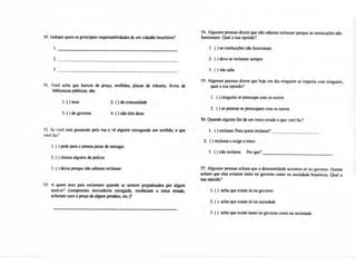 54. Algumas pessoas dizem que não adianta reclamar porque as instituições não
50. Indique quais as principais responsabilidades de um cidadão brasileiro? funcionam. Qual a sua opinião?
2.
3.
51. Você acha que bancos de praça, orelhões, placas de trânsito, livros de
bibliotecas públicas, são:
1. ( ) seus 2. ( ) da comunidade
3. ( ) do governo 4. ( ) não têm dono
52 Se você está passando pela rua e vê alguém estragando um orelhão, o que
você faz?
1.( ) pede para a pessoa parar de estragar
2.( ) chama alguém da policia
3.O deixa porque não adianta reclamar
53. A quem seus pais reclamam quando se sentem prejudicados por algum
motivo? (compraram mercadoria estragada, receberam o troco errado,
acharam caro o preço de algum produto, etc.)?
1. ( ) as instituições não funcionam
2. ( ) deve-se reclamar sempre
3. ( ) não sabe
55. Algumas pessoas dizem que hoje em dia ninguém se importa com ninguém,
qual a sua opinião?
1. O ninguém se preocupa com os outros
2. ()asas pessoas se preocupam com os outros
56. Quando alguém lhe dá um troco errado o que você faz?
1. ( ) reclama Para quem reclama?
2. O reclama e exige o troco
3. ( ) não reclama. Por que?
57. Algumas pessoas acham que a desonestidade acontece só no governo. Outras
acham que elas existem tanto no governo como na sociedade brasileira. Qual a
sua opinião?
1.( ) acha que existe só no governo
2.( ) acha que existe só na sociedade
3.( ) acha que existe tanto no governo como na sociedade
 